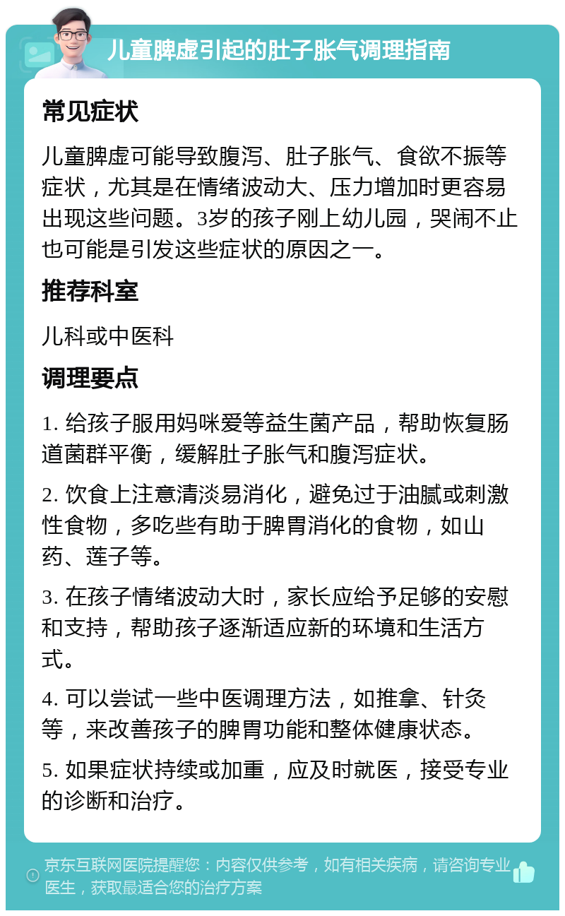 儿童脾虚引起的肚子胀气调理指南 常见症状 儿童脾虚可能导致腹泻、肚子胀气、食欲不振等症状，尤其是在情绪波动大、压力增加时更容易出现这些问题。3岁的孩子刚上幼儿园，哭闹不止也可能是引发这些症状的原因之一。 推荐科室 儿科或中医科 调理要点 1. 给孩子服用妈咪爱等益生菌产品，帮助恢复肠道菌群平衡，缓解肚子胀气和腹泻症状。 2. 饮食上注意清淡易消化，避免过于油腻或刺激性食物，多吃些有助于脾胃消化的食物，如山药、莲子等。 3. 在孩子情绪波动大时，家长应给予足够的安慰和支持，帮助孩子逐渐适应新的环境和生活方式。 4. 可以尝试一些中医调理方法，如推拿、针灸等，来改善孩子的脾胃功能和整体健康状态。 5. 如果症状持续或加重，应及时就医，接受专业的诊断和治疗。