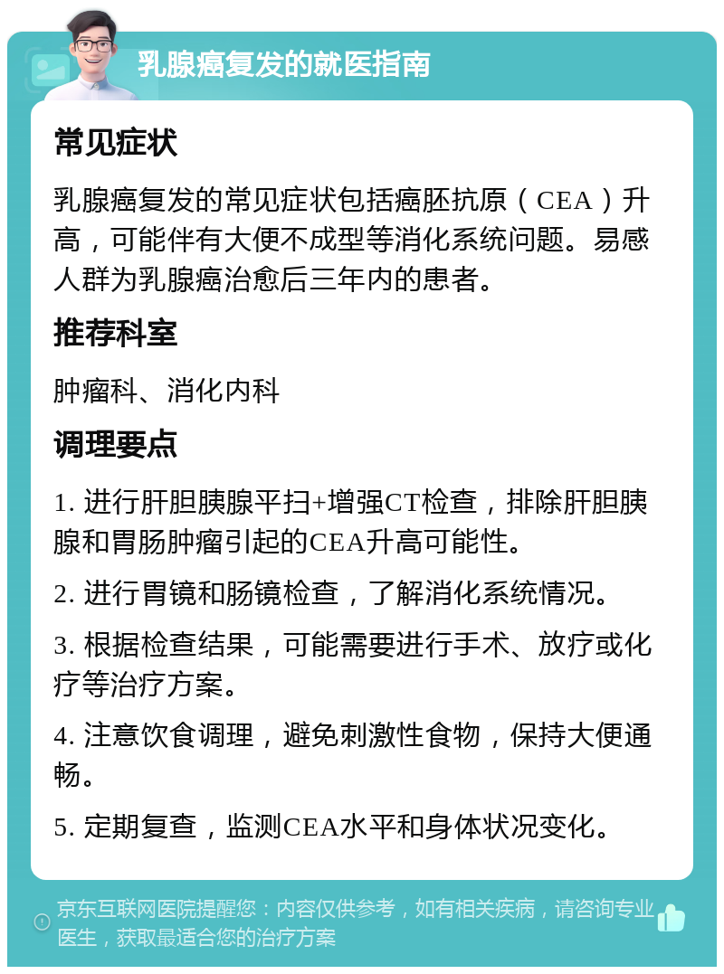 乳腺癌复发的就医指南 常见症状 乳腺癌复发的常见症状包括癌胚抗原（CEA）升高，可能伴有大便不成型等消化系统问题。易感人群为乳腺癌治愈后三年内的患者。 推荐科室 肿瘤科、消化内科 调理要点 1. 进行肝胆胰腺平扫+增强CT检查，排除肝胆胰腺和胃肠肿瘤引起的CEA升高可能性。 2. 进行胃镜和肠镜检查，了解消化系统情况。 3. 根据检查结果，可能需要进行手术、放疗或化疗等治疗方案。 4. 注意饮食调理，避免刺激性食物，保持大便通畅。 5. 定期复查，监测CEA水平和身体状况变化。