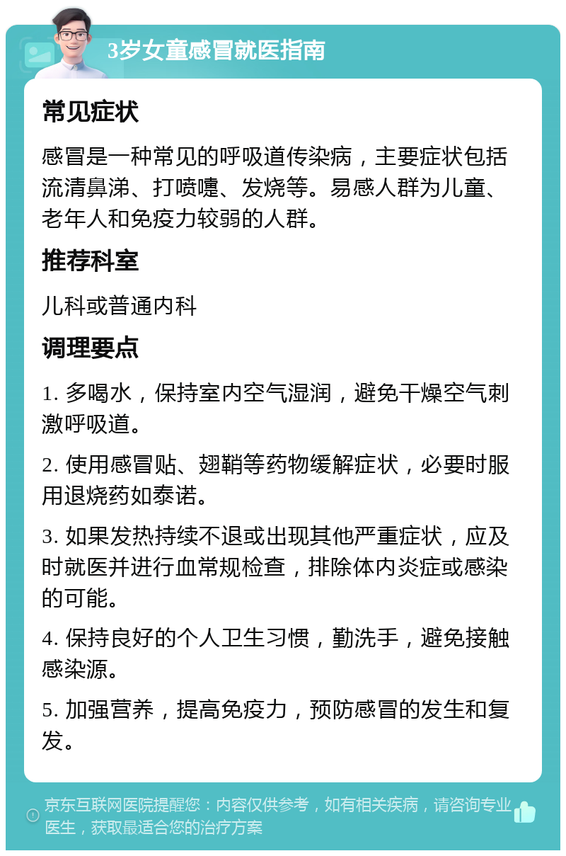 3岁女童感冒就医指南 常见症状 感冒是一种常见的呼吸道传染病，主要症状包括流清鼻涕、打喷嚏、发烧等。易感人群为儿童、老年人和免疫力较弱的人群。 推荐科室 儿科或普通内科 调理要点 1. 多喝水，保持室内空气湿润，避免干燥空气刺激呼吸道。 2. 使用感冒贴、翅鞘等药物缓解症状，必要时服用退烧药如泰诺。 3. 如果发热持续不退或出现其他严重症状，应及时就医并进行血常规检查，排除体内炎症或感染的可能。 4. 保持良好的个人卫生习惯，勤洗手，避免接触感染源。 5. 加强营养，提高免疫力，预防感冒的发生和复发。