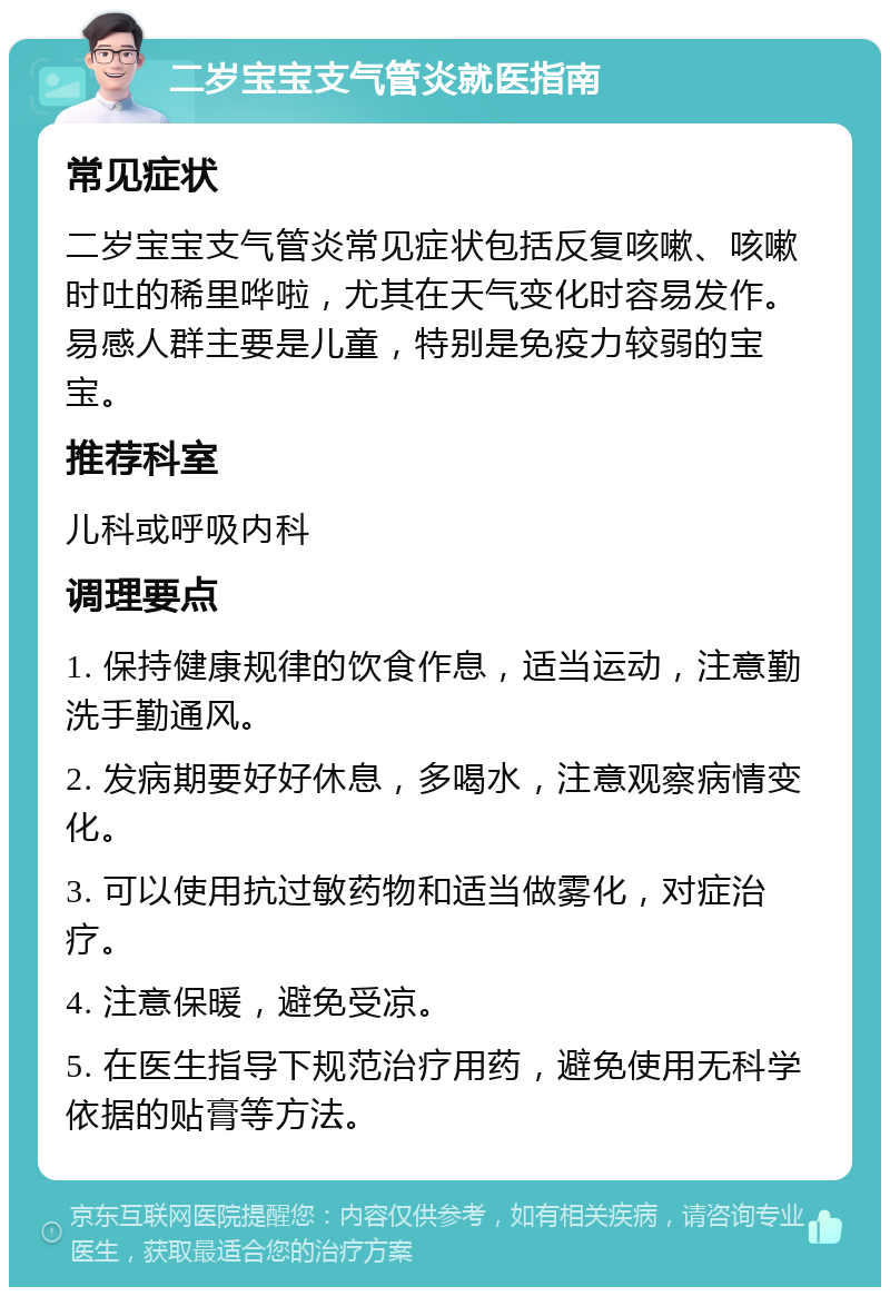 二岁宝宝支气管炎就医指南 常见症状 二岁宝宝支气管炎常见症状包括反复咳嗽、咳嗽时吐的稀里哗啦，尤其在天气变化时容易发作。易感人群主要是儿童，特别是免疫力较弱的宝宝。 推荐科室 儿科或呼吸内科 调理要点 1. 保持健康规律的饮食作息，适当运动，注意勤洗手勤通风。 2. 发病期要好好休息，多喝水，注意观察病情变化。 3. 可以使用抗过敏药物和适当做雾化，对症治疗。 4. 注意保暖，避免受凉。 5. 在医生指导下规范治疗用药，避免使用无科学依据的贴膏等方法。