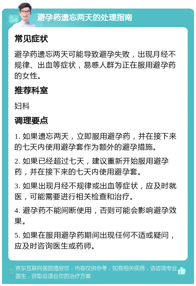 避孕药遗忘两天的处理指南 常见症状 避孕药遗忘两天可能导致避孕失败，出现月经不规律、出血等症状，易感人群为正在服用避孕药的女性。 推荐科室 妇科 调理要点 1. 如果遗忘两天，立即服用避孕药，并在接下来的七天内使用避孕套作为额外的避孕措施。 2. 如果已经超过七天，建议重新开始服用避孕药，并在接下来的七天内使用避孕套。 3. 如果出现月经不规律或出血等症状，应及时就医，可能需要进行相关检查和治疗。 4. 避孕药不能间断使用，否则可能会影响避孕效果。 5. 如果在服用避孕药期间出现任何不适或疑问，应及时咨询医生或药师。