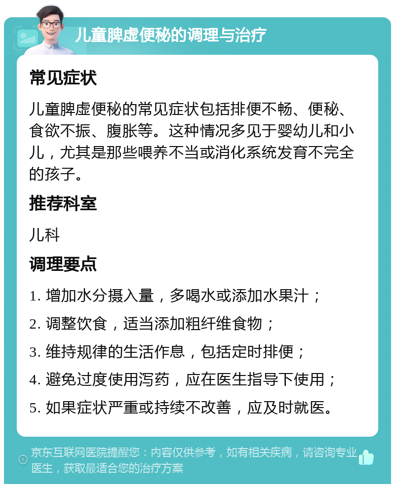 儿童脾虚便秘的调理与治疗 常见症状 儿童脾虚便秘的常见症状包括排便不畅、便秘、食欲不振、腹胀等。这种情况多见于婴幼儿和小儿，尤其是那些喂养不当或消化系统发育不完全的孩子。 推荐科室 儿科 调理要点 1. 增加水分摄入量，多喝水或添加水果汁； 2. 调整饮食，适当添加粗纤维食物； 3. 维持规律的生活作息，包括定时排便； 4. 避免过度使用泻药，应在医生指导下使用； 5. 如果症状严重或持续不改善，应及时就医。