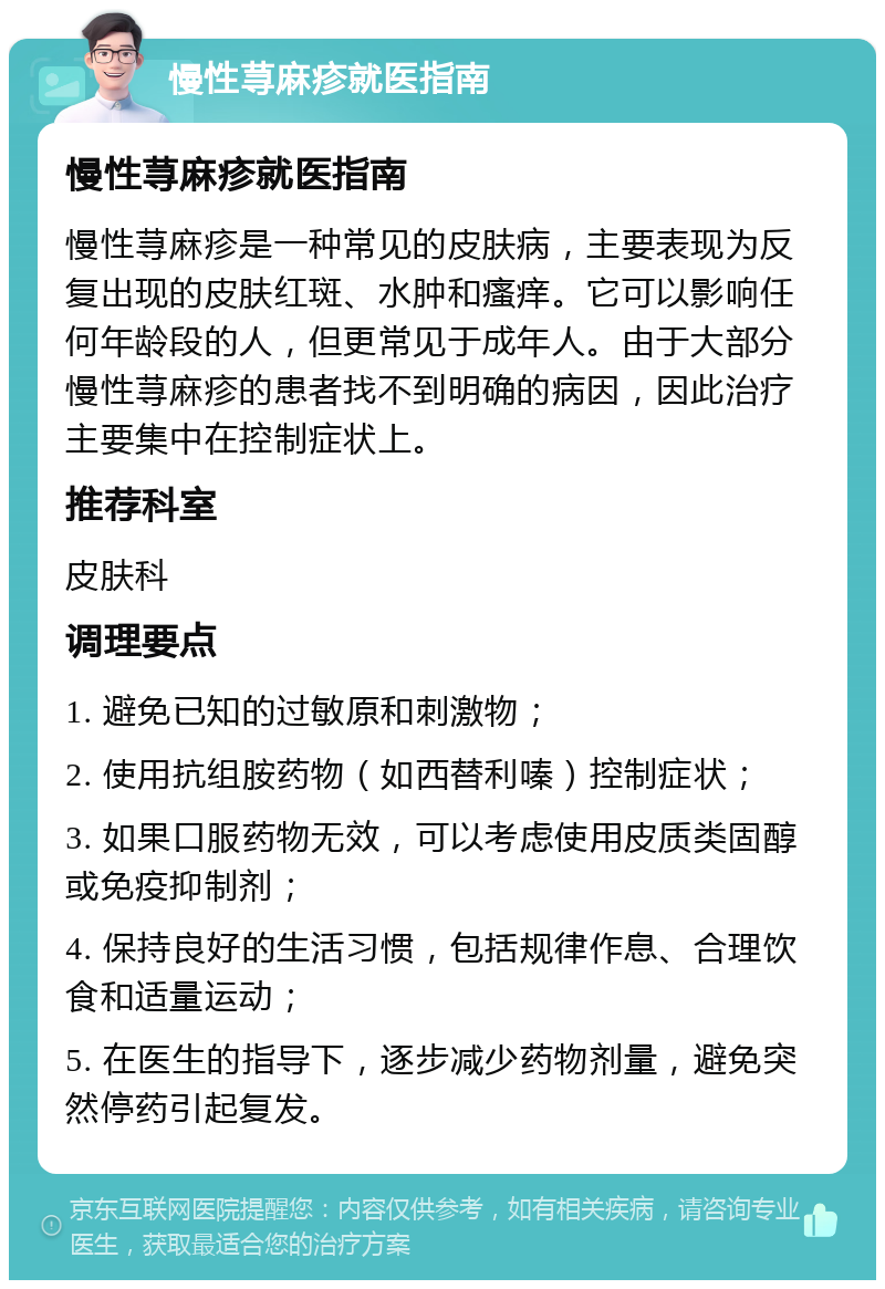 慢性荨麻疹就医指南 慢性荨麻疹就医指南 慢性荨麻疹是一种常见的皮肤病，主要表现为反复出现的皮肤红斑、水肿和瘙痒。它可以影响任何年龄段的人，但更常见于成年人。由于大部分慢性荨麻疹的患者找不到明确的病因，因此治疗主要集中在控制症状上。 推荐科室 皮肤科 调理要点 1. 避免已知的过敏原和刺激物； 2. 使用抗组胺药物（如西替利嗪）控制症状； 3. 如果口服药物无效，可以考虑使用皮质类固醇或免疫抑制剂； 4. 保持良好的生活习惯，包括规律作息、合理饮食和适量运动； 5. 在医生的指导下，逐步减少药物剂量，避免突然停药引起复发。