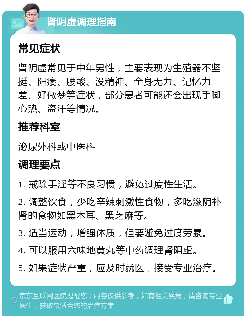 肾阴虚调理指南 常见症状 肾阴虚常见于中年男性，主要表现为生殖器不坚挺、阳痿、腰酸、没精神、全身无力、记忆力差、好做梦等症状，部分患者可能还会出现手脚心热、盗汗等情况。 推荐科室 泌尿外科或中医科 调理要点 1. 戒除手淫等不良习惯，避免过度性生活。 2. 调整饮食，少吃辛辣刺激性食物，多吃滋阴补肾的食物如黑木耳、黑芝麻等。 3. 适当运动，增强体质，但要避免过度劳累。 4. 可以服用六味地黄丸等中药调理肾阴虚。 5. 如果症状严重，应及时就医，接受专业治疗。