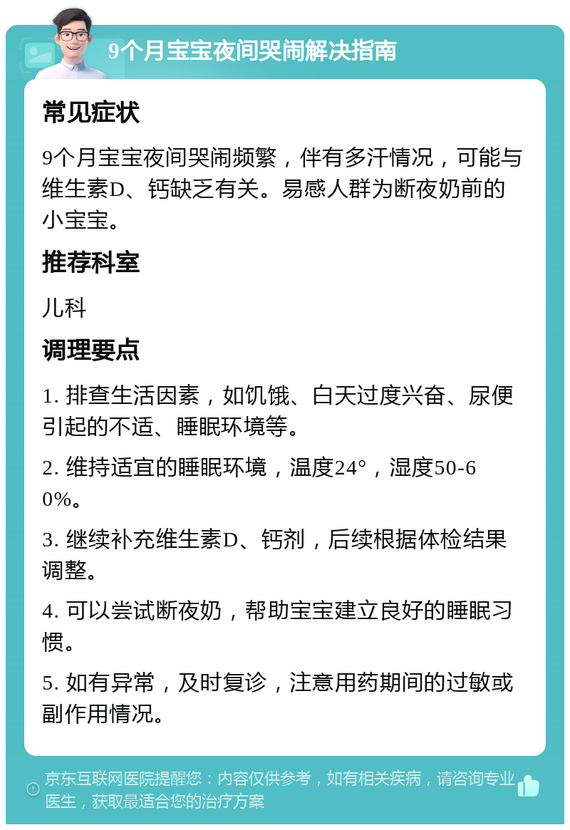 9个月宝宝夜间哭闹解决指南 常见症状 9个月宝宝夜间哭闹频繁，伴有多汗情况，可能与维生素D、钙缺乏有关。易感人群为断夜奶前的小宝宝。 推荐科室 儿科 调理要点 1. 排查生活因素，如饥饿、白天过度兴奋、尿便引起的不适、睡眠环境等。 2. 维持适宜的睡眠环境，温度24°，湿度50-60%。 3. 继续补充维生素D、钙剂，后续根据体检结果调整。 4. 可以尝试断夜奶，帮助宝宝建立良好的睡眠习惯。 5. 如有异常，及时复诊，注意用药期间的过敏或副作用情况。