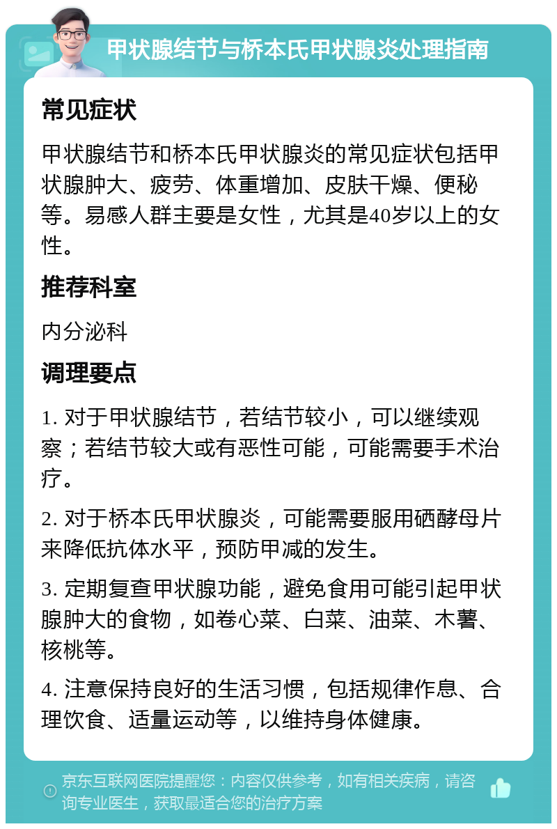 甲状腺结节与桥本氏甲状腺炎处理指南 常见症状 甲状腺结节和桥本氏甲状腺炎的常见症状包括甲状腺肿大、疲劳、体重增加、皮肤干燥、便秘等。易感人群主要是女性，尤其是40岁以上的女性。 推荐科室 内分泌科 调理要点 1. 对于甲状腺结节，若结节较小，可以继续观察；若结节较大或有恶性可能，可能需要手术治疗。 2. 对于桥本氏甲状腺炎，可能需要服用硒酵母片来降低抗体水平，预防甲减的发生。 3. 定期复查甲状腺功能，避免食用可能引起甲状腺肿大的食物，如卷心菜、白菜、油菜、木薯、核桃等。 4. 注意保持良好的生活习惯，包括规律作息、合理饮食、适量运动等，以维持身体健康。