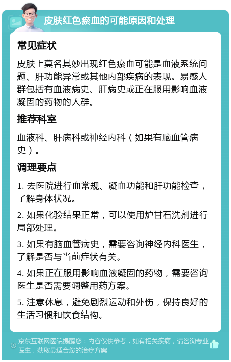 皮肤红色瘀血的可能原因和处理 常见症状 皮肤上莫名其妙出现红色瘀血可能是血液系统问题、肝功能异常或其他内部疾病的表现。易感人群包括有血液病史、肝病史或正在服用影响血液凝固的药物的人群。 推荐科室 血液科、肝病科或神经内科（如果有脑血管病史）。 调理要点 1. 去医院进行血常规、凝血功能和肝功能检查，了解身体状况。 2. 如果化验结果正常，可以使用炉甘石洗剂进行局部处理。 3. 如果有脑血管病史，需要咨询神经内科医生，了解是否与当前症状有关。 4. 如果正在服用影响血液凝固的药物，需要咨询医生是否需要调整用药方案。 5. 注意休息，避免剧烈运动和外伤，保持良好的生活习惯和饮食结构。