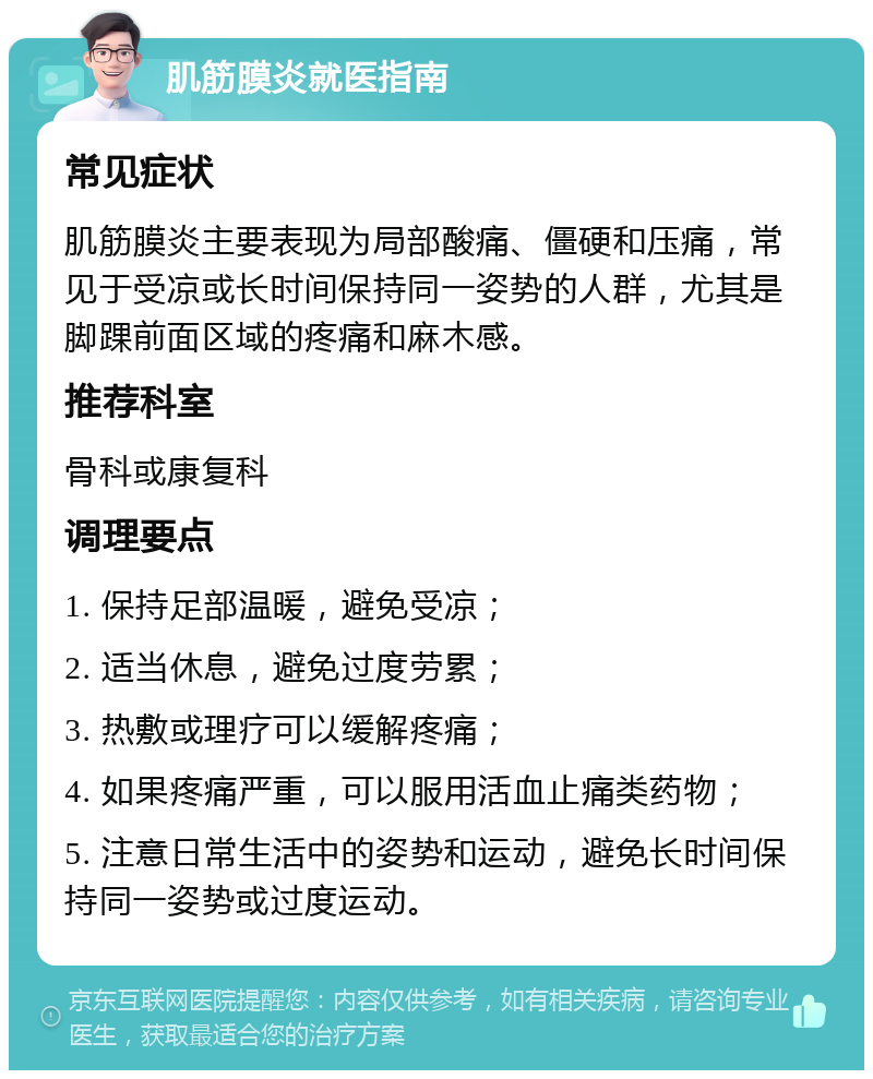 肌筋膜炎就医指南 常见症状 肌筋膜炎主要表现为局部酸痛、僵硬和压痛，常见于受凉或长时间保持同一姿势的人群，尤其是脚踝前面区域的疼痛和麻木感。 推荐科室 骨科或康复科 调理要点 1. 保持足部温暖，避免受凉； 2. 适当休息，避免过度劳累； 3. 热敷或理疗可以缓解疼痛； 4. 如果疼痛严重，可以服用活血止痛类药物； 5. 注意日常生活中的姿势和运动，避免长时间保持同一姿势或过度运动。