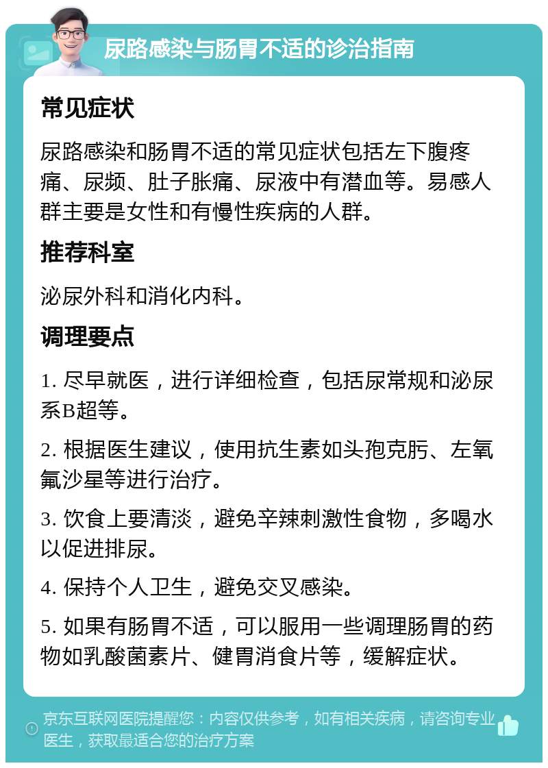 尿路感染与肠胃不适的诊治指南 常见症状 尿路感染和肠胃不适的常见症状包括左下腹疼痛、尿频、肚子胀痛、尿液中有潜血等。易感人群主要是女性和有慢性疾病的人群。 推荐科室 泌尿外科和消化内科。 调理要点 1. 尽早就医，进行详细检查，包括尿常规和泌尿系B超等。 2. 根据医生建议，使用抗生素如头孢克肟、左氧氟沙星等进行治疗。 3. 饮食上要清淡，避免辛辣刺激性食物，多喝水以促进排尿。 4. 保持个人卫生，避免交叉感染。 5. 如果有肠胃不适，可以服用一些调理肠胃的药物如乳酸菌素片、健胃消食片等，缓解症状。