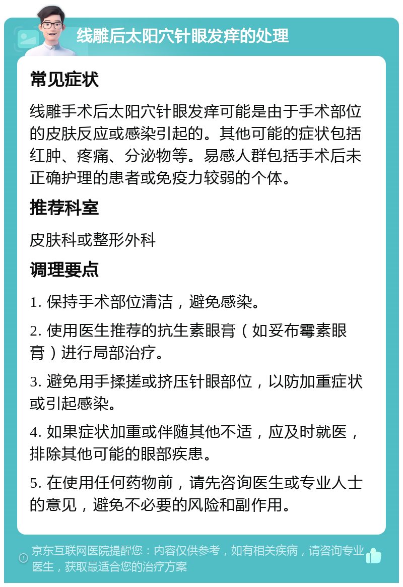 线雕后太阳穴针眼发痒的处理 常见症状 线雕手术后太阳穴针眼发痒可能是由于手术部位的皮肤反应或感染引起的。其他可能的症状包括红肿、疼痛、分泌物等。易感人群包括手术后未正确护理的患者或免疫力较弱的个体。 推荐科室 皮肤科或整形外科 调理要点 1. 保持手术部位清洁，避免感染。 2. 使用医生推荐的抗生素眼膏（如妥布霉素眼膏）进行局部治疗。 3. 避免用手揉搓或挤压针眼部位，以防加重症状或引起感染。 4. 如果症状加重或伴随其他不适，应及时就医，排除其他可能的眼部疾患。 5. 在使用任何药物前，请先咨询医生或专业人士的意见，避免不必要的风险和副作用。