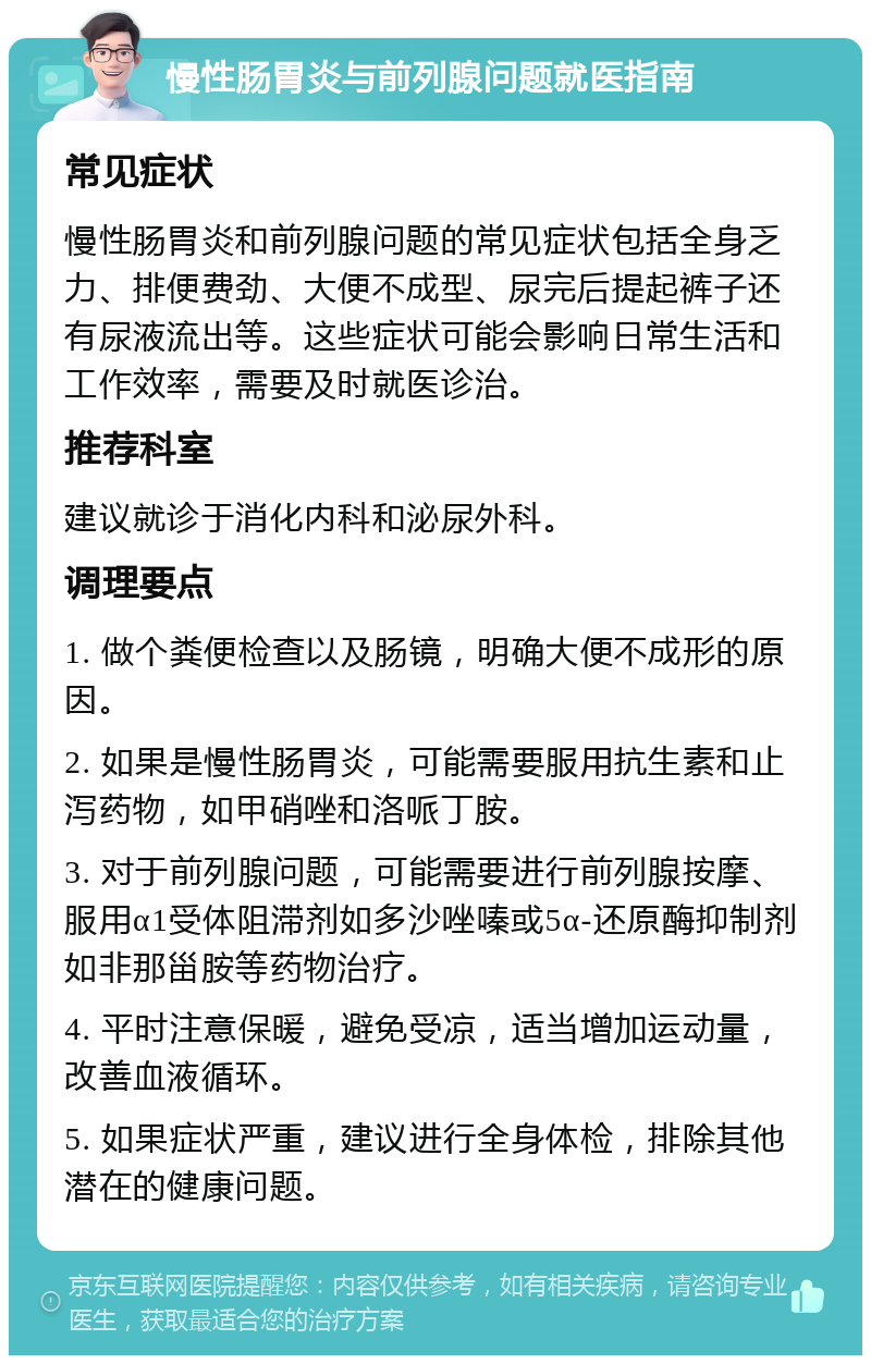 慢性肠胃炎与前列腺问题就医指南 常见症状 慢性肠胃炎和前列腺问题的常见症状包括全身乏力、排便费劲、大便不成型、尿完后提起裤子还有尿液流出等。这些症状可能会影响日常生活和工作效率，需要及时就医诊治。 推荐科室 建议就诊于消化内科和泌尿外科。 调理要点 1. 做个粪便检查以及肠镜，明确大便不成形的原因。 2. 如果是慢性肠胃炎，可能需要服用抗生素和止泻药物，如甲硝唑和洛哌丁胺。 3. 对于前列腺问题，可能需要进行前列腺按摩、服用α1受体阻滞剂如多沙唑嗪或5α-还原酶抑制剂如非那甾胺等药物治疗。 4. 平时注意保暖，避免受凉，适当增加运动量，改善血液循环。 5. 如果症状严重，建议进行全身体检，排除其他潜在的健康问题。