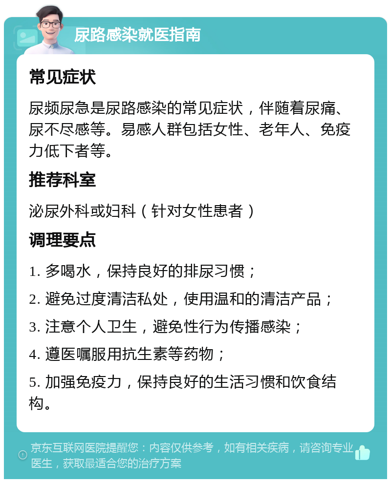 尿路感染就医指南 常见症状 尿频尿急是尿路感染的常见症状，伴随着尿痛、尿不尽感等。易感人群包括女性、老年人、免疫力低下者等。 推荐科室 泌尿外科或妇科（针对女性患者） 调理要点 1. 多喝水，保持良好的排尿习惯； 2. 避免过度清洁私处，使用温和的清洁产品； 3. 注意个人卫生，避免性行为传播感染； 4. 遵医嘱服用抗生素等药物； 5. 加强免疫力，保持良好的生活习惯和饮食结构。