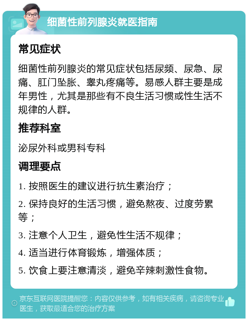 细菌性前列腺炎就医指南 常见症状 细菌性前列腺炎的常见症状包括尿频、尿急、尿痛、肛门坠胀、睾丸疼痛等。易感人群主要是成年男性，尤其是那些有不良生活习惯或性生活不规律的人群。 推荐科室 泌尿外科或男科专科 调理要点 1. 按照医生的建议进行抗生素治疗； 2. 保持良好的生活习惯，避免熬夜、过度劳累等； 3. 注意个人卫生，避免性生活不规律； 4. 适当进行体育锻炼，增强体质； 5. 饮食上要注意清淡，避免辛辣刺激性食物。