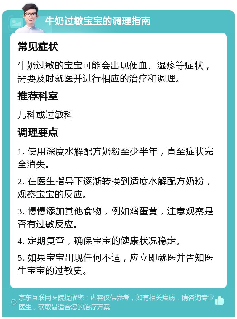 牛奶过敏宝宝的调理指南 常见症状 牛奶过敏的宝宝可能会出现便血、湿疹等症状，需要及时就医并进行相应的治疗和调理。 推荐科室 儿科或过敏科 调理要点 1. 使用深度水解配方奶粉至少半年，直至症状完全消失。 2. 在医生指导下逐渐转换到适度水解配方奶粉，观察宝宝的反应。 3. 慢慢添加其他食物，例如鸡蛋黄，注意观察是否有过敏反应。 4. 定期复查，确保宝宝的健康状况稳定。 5. 如果宝宝出现任何不适，应立即就医并告知医生宝宝的过敏史。