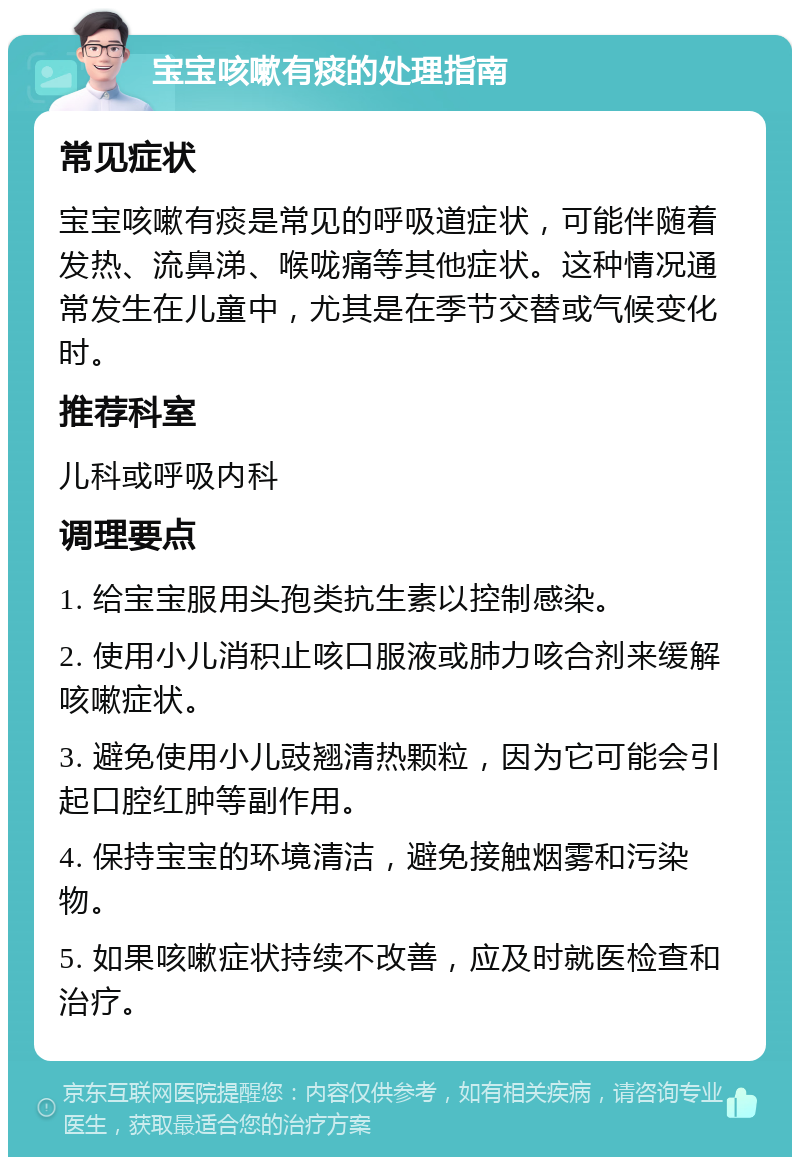 宝宝咳嗽有痰的处理指南 常见症状 宝宝咳嗽有痰是常见的呼吸道症状，可能伴随着发热、流鼻涕、喉咙痛等其他症状。这种情况通常发生在儿童中，尤其是在季节交替或气候变化时。 推荐科室 儿科或呼吸内科 调理要点 1. 给宝宝服用头孢类抗生素以控制感染。 2. 使用小儿消积止咳口服液或肺力咳合剂来缓解咳嗽症状。 3. 避免使用小儿豉翘清热颗粒，因为它可能会引起口腔红肿等副作用。 4. 保持宝宝的环境清洁，避免接触烟雾和污染物。 5. 如果咳嗽症状持续不改善，应及时就医检查和治疗。