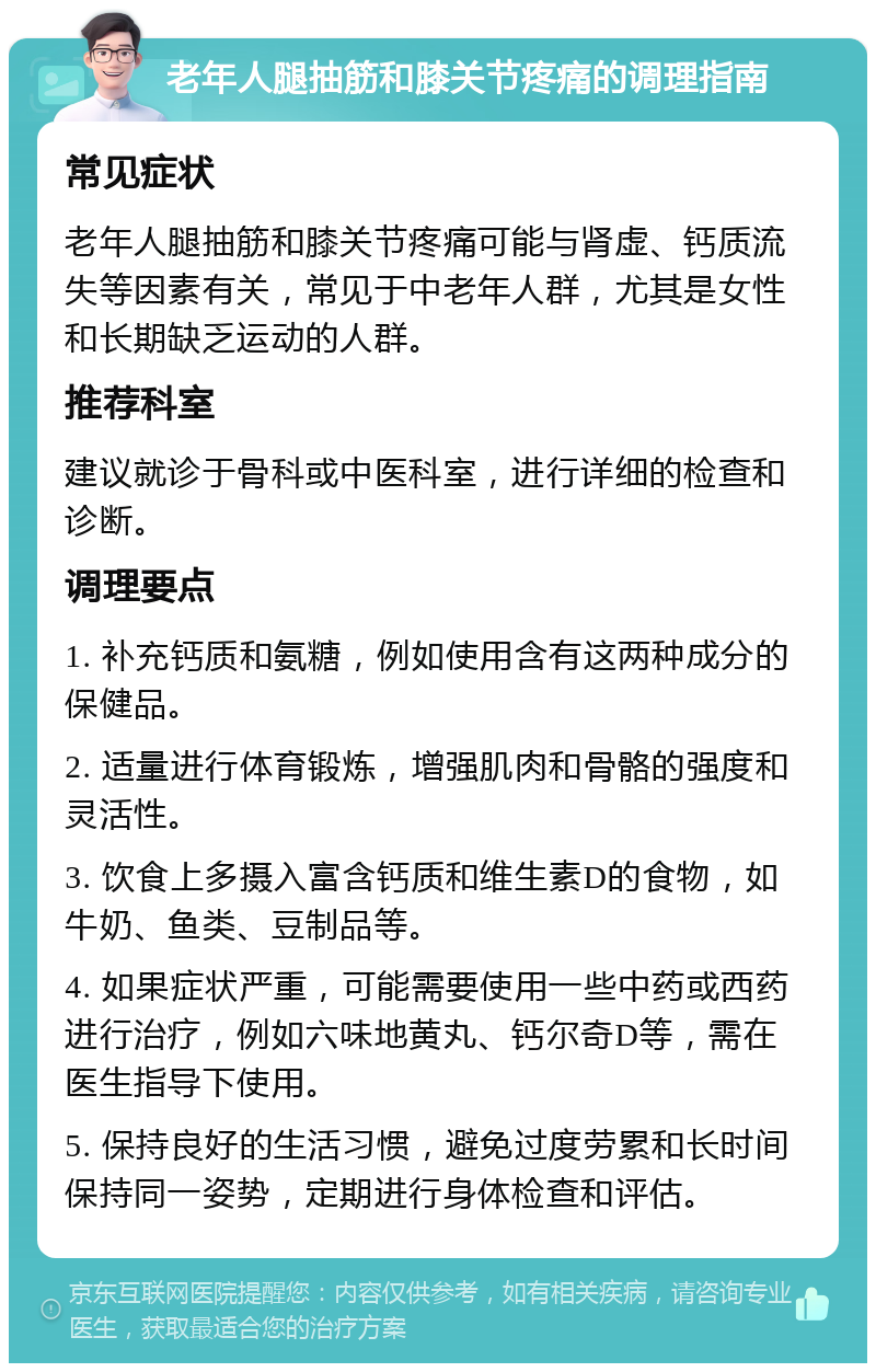 老年人腿抽筋和膝关节疼痛的调理指南 常见症状 老年人腿抽筋和膝关节疼痛可能与肾虚、钙质流失等因素有关，常见于中老年人群，尤其是女性和长期缺乏运动的人群。 推荐科室 建议就诊于骨科或中医科室，进行详细的检查和诊断。 调理要点 1. 补充钙质和氨糖，例如使用含有这两种成分的保健品。 2. 适量进行体育锻炼，增强肌肉和骨骼的强度和灵活性。 3. 饮食上多摄入富含钙质和维生素D的食物，如牛奶、鱼类、豆制品等。 4. 如果症状严重，可能需要使用一些中药或西药进行治疗，例如六味地黄丸、钙尔奇D等，需在医生指导下使用。 5. 保持良好的生活习惯，避免过度劳累和长时间保持同一姿势，定期进行身体检查和评估。