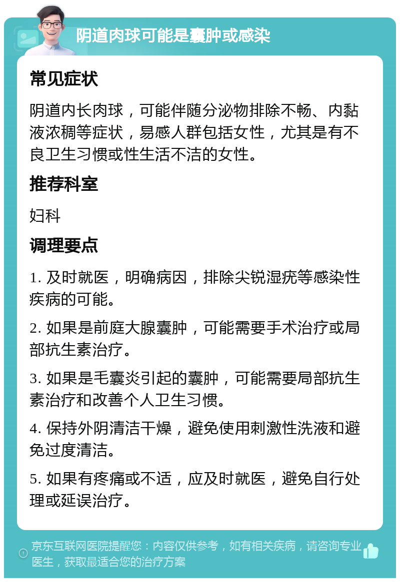 阴道肉球可能是囊肿或感染 常见症状 阴道内长肉球，可能伴随分泌物排除不畅、内黏液浓稠等症状，易感人群包括女性，尤其是有不良卫生习惯或性生活不洁的女性。 推荐科室 妇科 调理要点 1. 及时就医，明确病因，排除尖锐湿疣等感染性疾病的可能。 2. 如果是前庭大腺囊肿，可能需要手术治疗或局部抗生素治疗。 3. 如果是毛囊炎引起的囊肿，可能需要局部抗生素治疗和改善个人卫生习惯。 4. 保持外阴清洁干燥，避免使用刺激性洗液和避免过度清洁。 5. 如果有疼痛或不适，应及时就医，避免自行处理或延误治疗。