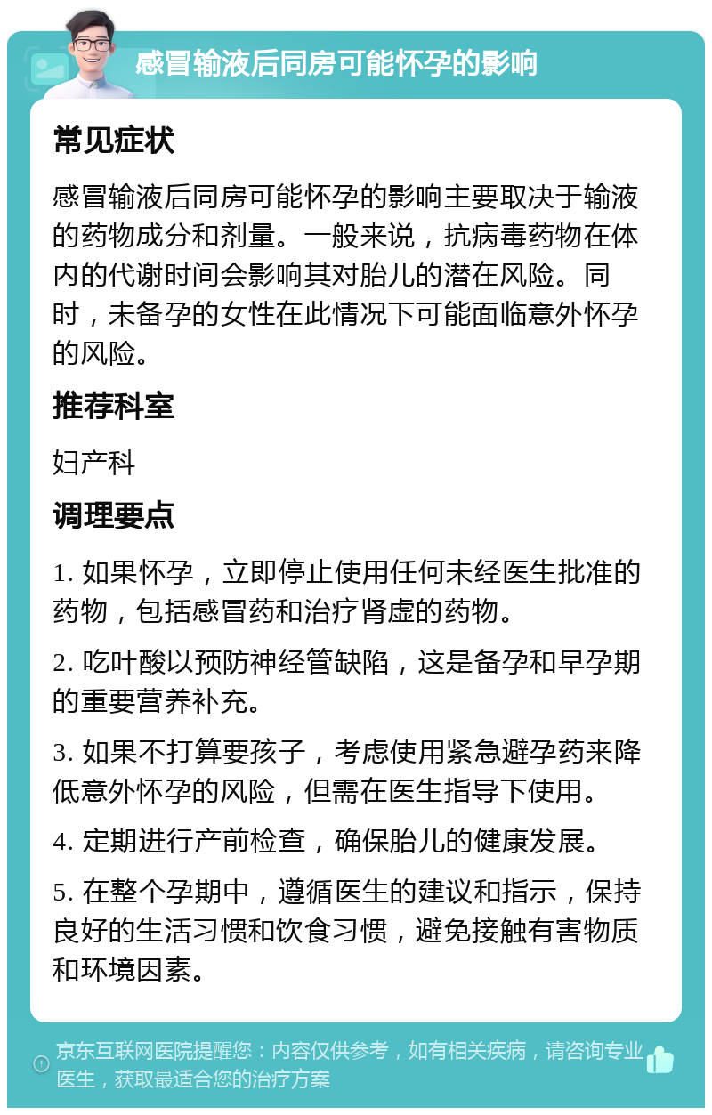 感冒输液后同房可能怀孕的影响 常见症状 感冒输液后同房可能怀孕的影响主要取决于输液的药物成分和剂量。一般来说，抗病毒药物在体内的代谢时间会影响其对胎儿的潜在风险。同时，未备孕的女性在此情况下可能面临意外怀孕的风险。 推荐科室 妇产科 调理要点 1. 如果怀孕，立即停止使用任何未经医生批准的药物，包括感冒药和治疗肾虚的药物。 2. 吃叶酸以预防神经管缺陷，这是备孕和早孕期的重要营养补充。 3. 如果不打算要孩子，考虑使用紧急避孕药来降低意外怀孕的风险，但需在医生指导下使用。 4. 定期进行产前检查，确保胎儿的健康发展。 5. 在整个孕期中，遵循医生的建议和指示，保持良好的生活习惯和饮食习惯，避免接触有害物质和环境因素。