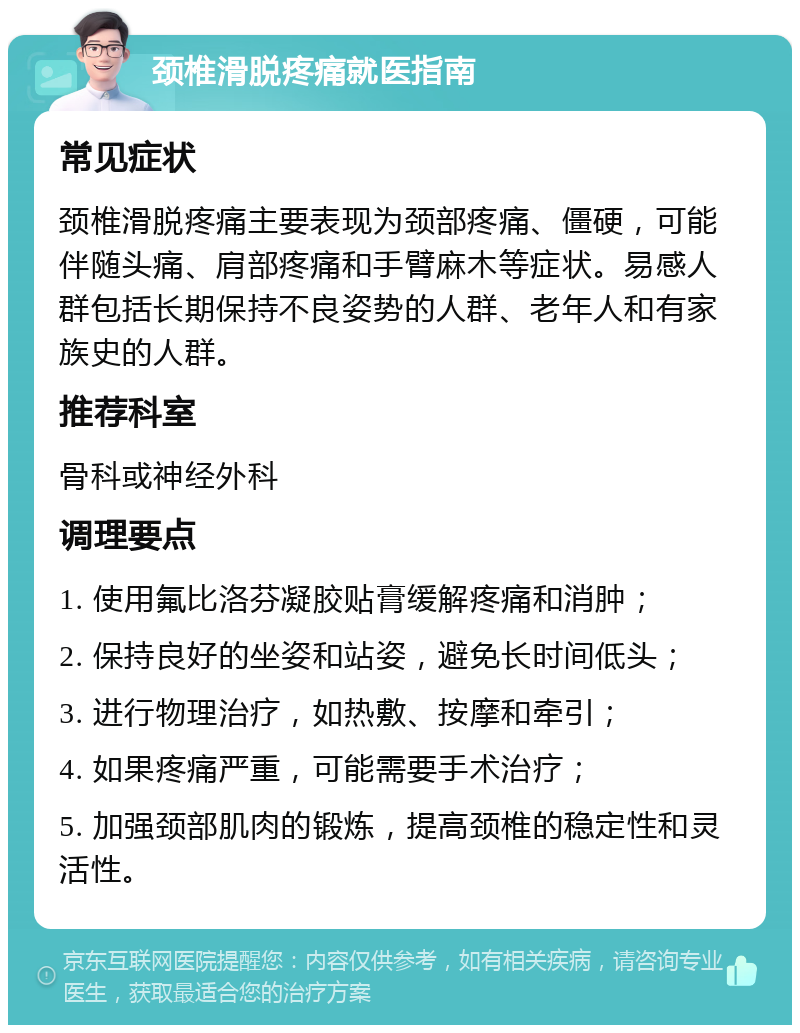 颈椎滑脱疼痛就医指南 常见症状 颈椎滑脱疼痛主要表现为颈部疼痛、僵硬，可能伴随头痛、肩部疼痛和手臂麻木等症状。易感人群包括长期保持不良姿势的人群、老年人和有家族史的人群。 推荐科室 骨科或神经外科 调理要点 1. 使用氟比洛芬凝胶贴膏缓解疼痛和消肿； 2. 保持良好的坐姿和站姿，避免长时间低头； 3. 进行物理治疗，如热敷、按摩和牵引； 4. 如果疼痛严重，可能需要手术治疗； 5. 加强颈部肌肉的锻炼，提高颈椎的稳定性和灵活性。