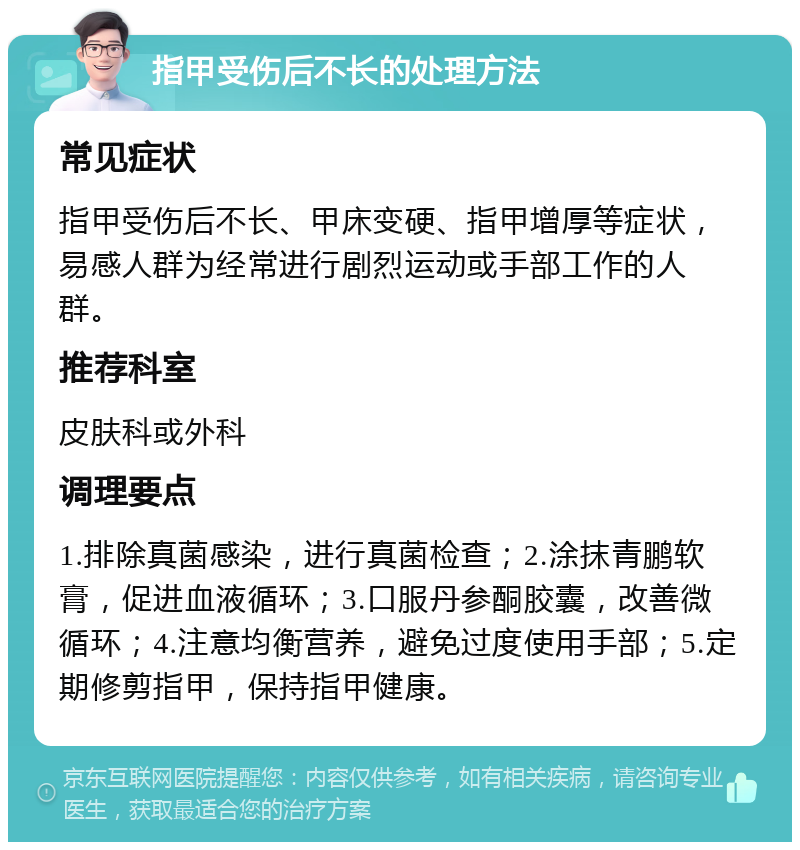 指甲受伤后不长的处理方法 常见症状 指甲受伤后不长、甲床变硬、指甲增厚等症状，易感人群为经常进行剧烈运动或手部工作的人群。 推荐科室 皮肤科或外科 调理要点 1.排除真菌感染，进行真菌检查；2.涂抹青鹏软膏，促进血液循环；3.口服丹参酮胶囊，改善微循环；4.注意均衡营养，避免过度使用手部；5.定期修剪指甲，保持指甲健康。