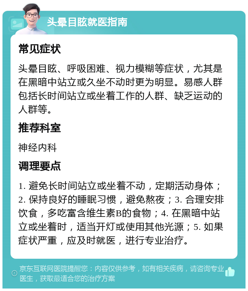 头晕目眩就医指南 常见症状 头晕目眩、呼吸困难、视力模糊等症状，尤其是在黑暗中站立或久坐不动时更为明显。易感人群包括长时间站立或坐着工作的人群、缺乏运动的人群等。 推荐科室 神经内科 调理要点 1. 避免长时间站立或坐着不动，定期活动身体；2. 保持良好的睡眠习惯，避免熬夜；3. 合理安排饮食，多吃富含维生素B的食物；4. 在黑暗中站立或坐着时，适当开灯或使用其他光源；5. 如果症状严重，应及时就医，进行专业治疗。