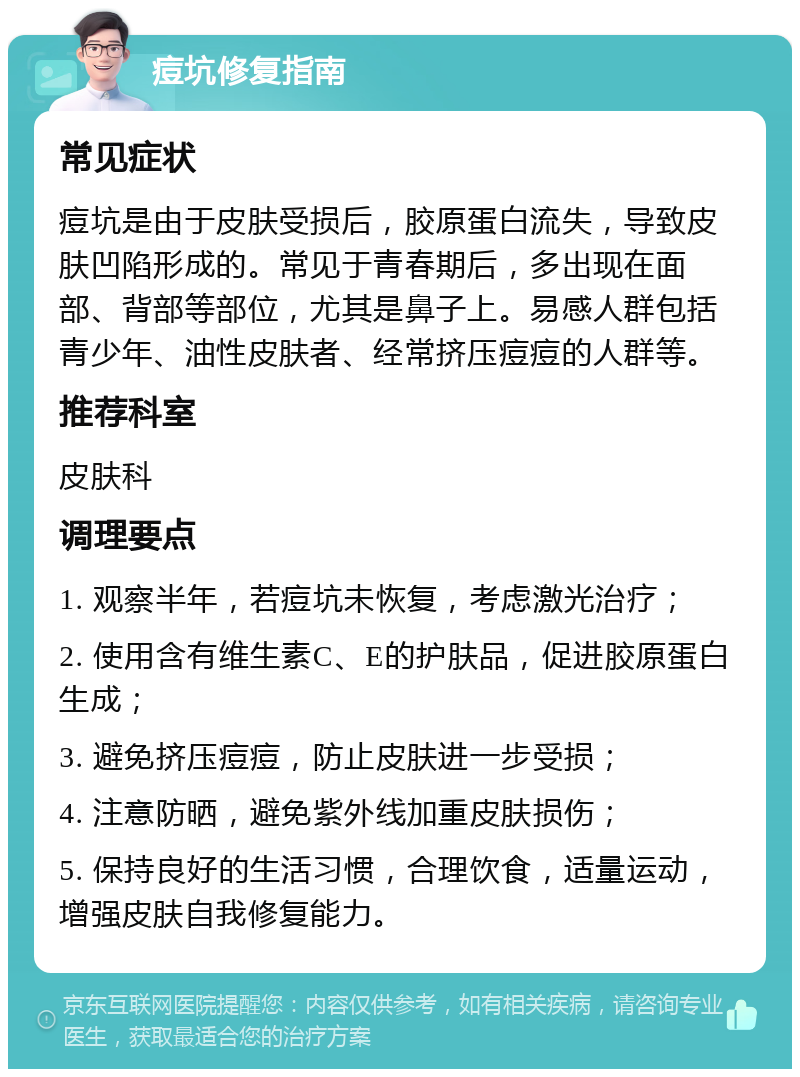 痘坑修复指南 常见症状 痘坑是由于皮肤受损后，胶原蛋白流失，导致皮肤凹陷形成的。常见于青春期后，多出现在面部、背部等部位，尤其是鼻子上。易感人群包括青少年、油性皮肤者、经常挤压痘痘的人群等。 推荐科室 皮肤科 调理要点 1. 观察半年，若痘坑未恢复，考虑激光治疗； 2. 使用含有维生素C、E的护肤品，促进胶原蛋白生成； 3. 避免挤压痘痘，防止皮肤进一步受损； 4. 注意防晒，避免紫外线加重皮肤损伤； 5. 保持良好的生活习惯，合理饮食，适量运动，增强皮肤自我修复能力。