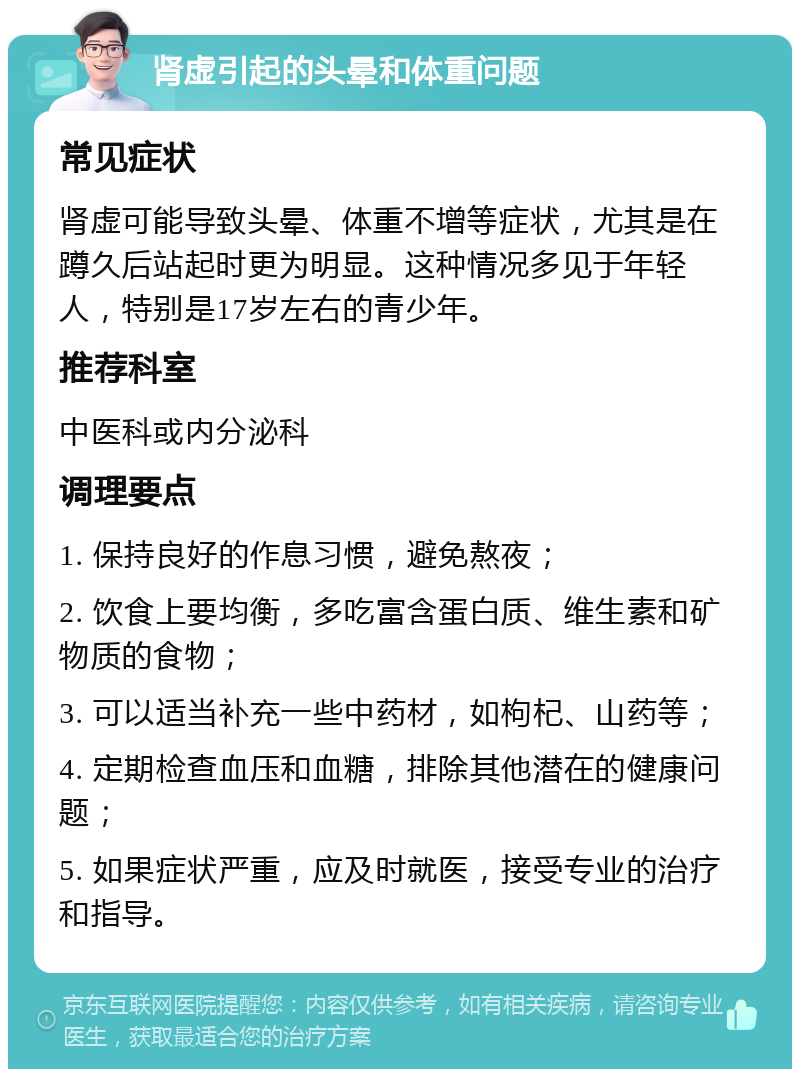 肾虚引起的头晕和体重问题 常见症状 肾虚可能导致头晕、体重不增等症状，尤其是在蹲久后站起时更为明显。这种情况多见于年轻人，特别是17岁左右的青少年。 推荐科室 中医科或内分泌科 调理要点 1. 保持良好的作息习惯，避免熬夜； 2. 饮食上要均衡，多吃富含蛋白质、维生素和矿物质的食物； 3. 可以适当补充一些中药材，如枸杞、山药等； 4. 定期检查血压和血糖，排除其他潜在的健康问题； 5. 如果症状严重，应及时就医，接受专业的治疗和指导。