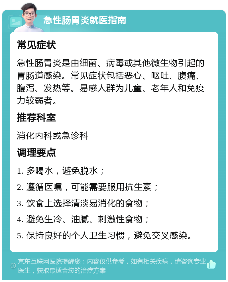 急性肠胃炎就医指南 常见症状 急性肠胃炎是由细菌、病毒或其他微生物引起的胃肠道感染。常见症状包括恶心、呕吐、腹痛、腹泻、发热等。易感人群为儿童、老年人和免疫力较弱者。 推荐科室 消化内科或急诊科 调理要点 1. 多喝水，避免脱水； 2. 遵循医嘱，可能需要服用抗生素； 3. 饮食上选择清淡易消化的食物； 4. 避免生冷、油腻、刺激性食物； 5. 保持良好的个人卫生习惯，避免交叉感染。