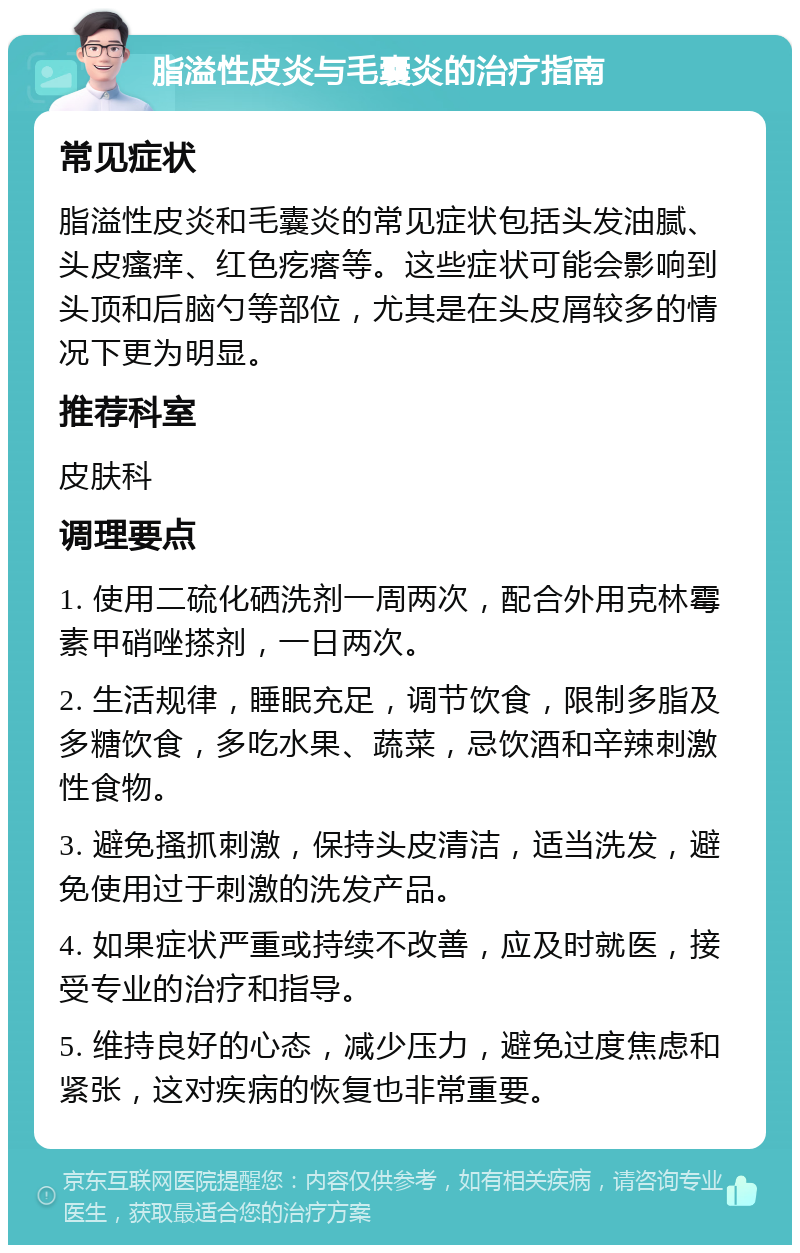 脂溢性皮炎与毛囊炎的治疗指南 常见症状 脂溢性皮炎和毛囊炎的常见症状包括头发油腻、头皮瘙痒、红色疙瘩等。这些症状可能会影响到头顶和后脑勺等部位，尤其是在头皮屑较多的情况下更为明显。 推荐科室 皮肤科 调理要点 1. 使用二硫化硒洗剂一周两次，配合外用克林霉素甲硝唑搽剂，一日两次。 2. 生活规律，睡眠充足，调节饮食，限制多脂及多糖饮食，多吃水果、蔬菜，忌饮酒和辛辣刺激性食物。 3. 避免搔抓刺激，保持头皮清洁，适当洗发，避免使用过于刺激的洗发产品。 4. 如果症状严重或持续不改善，应及时就医，接受专业的治疗和指导。 5. 维持良好的心态，减少压力，避免过度焦虑和紧张，这对疾病的恢复也非常重要。