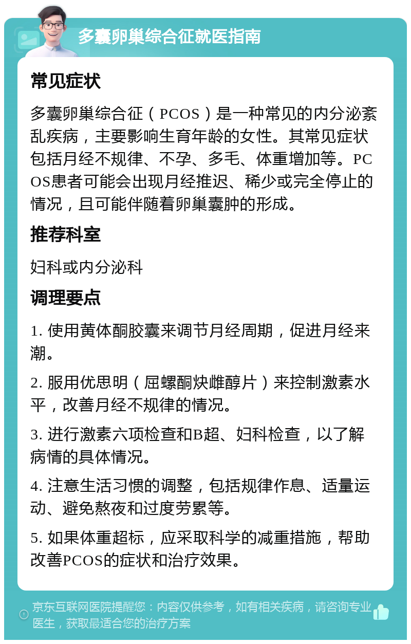 多囊卵巢综合征就医指南 常见症状 多囊卵巢综合征（PCOS）是一种常见的内分泌紊乱疾病，主要影响生育年龄的女性。其常见症状包括月经不规律、不孕、多毛、体重增加等。PCOS患者可能会出现月经推迟、稀少或完全停止的情况，且可能伴随着卵巢囊肿的形成。 推荐科室 妇科或内分泌科 调理要点 1. 使用黄体酮胶囊来调节月经周期，促进月经来潮。 2. 服用优思明（屈螺酮炔雌醇片）来控制激素水平，改善月经不规律的情况。 3. 进行激素六项检查和B超、妇科检查，以了解病情的具体情况。 4. 注意生活习惯的调整，包括规律作息、适量运动、避免熬夜和过度劳累等。 5. 如果体重超标，应采取科学的减重措施，帮助改善PCOS的症状和治疗效果。