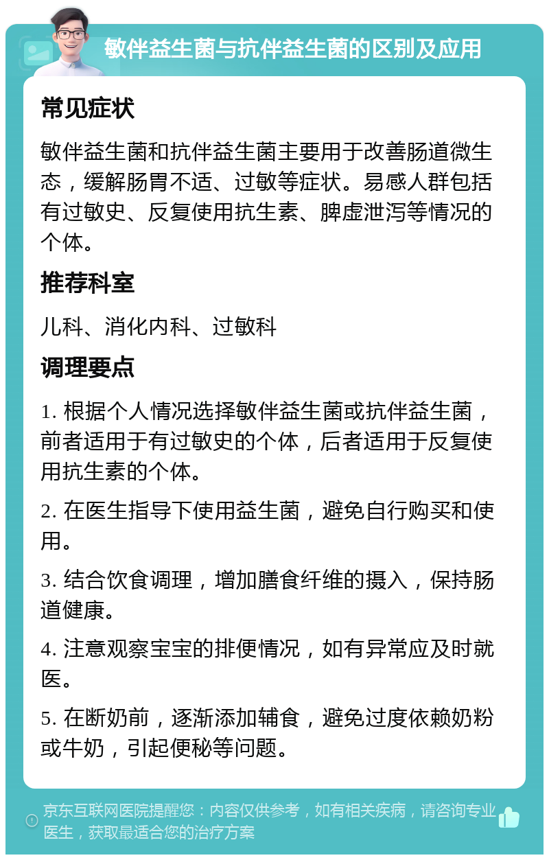 敏伴益生菌与抗伴益生菌的区别及应用 常见症状 敏伴益生菌和抗伴益生菌主要用于改善肠道微生态，缓解肠胃不适、过敏等症状。易感人群包括有过敏史、反复使用抗生素、脾虚泄泻等情况的个体。 推荐科室 儿科、消化内科、过敏科 调理要点 1. 根据个人情况选择敏伴益生菌或抗伴益生菌，前者适用于有过敏史的个体，后者适用于反复使用抗生素的个体。 2. 在医生指导下使用益生菌，避免自行购买和使用。 3. 结合饮食调理，增加膳食纤维的摄入，保持肠道健康。 4. 注意观察宝宝的排便情况，如有异常应及时就医。 5. 在断奶前，逐渐添加辅食，避免过度依赖奶粉或牛奶，引起便秘等问题。