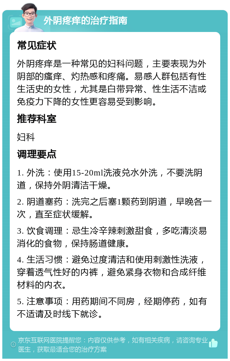 外阴疼痒的治疗指南 常见症状 外阴疼痒是一种常见的妇科问题，主要表现为外阴部的瘙痒、灼热感和疼痛。易感人群包括有性生活史的女性，尤其是白带异常、性生活不洁或免疫力下降的女性更容易受到影响。 推荐科室 妇科 调理要点 1. 外洗：使用15-20ml洗液兑水外洗，不要洗阴道，保持外阴清洁干燥。 2. 阴道塞药：洗完之后塞1颗药到阴道，早晚各一次，直至症状缓解。 3. 饮食调理：忌生冷辛辣刺激甜食，多吃清淡易消化的食物，保持肠道健康。 4. 生活习惯：避免过度清洁和使用刺激性洗液，穿着透气性好的内裤，避免紧身衣物和合成纤维材料的内衣。 5. 注意事项：用药期间不同房，经期停药，如有不适请及时线下就诊。