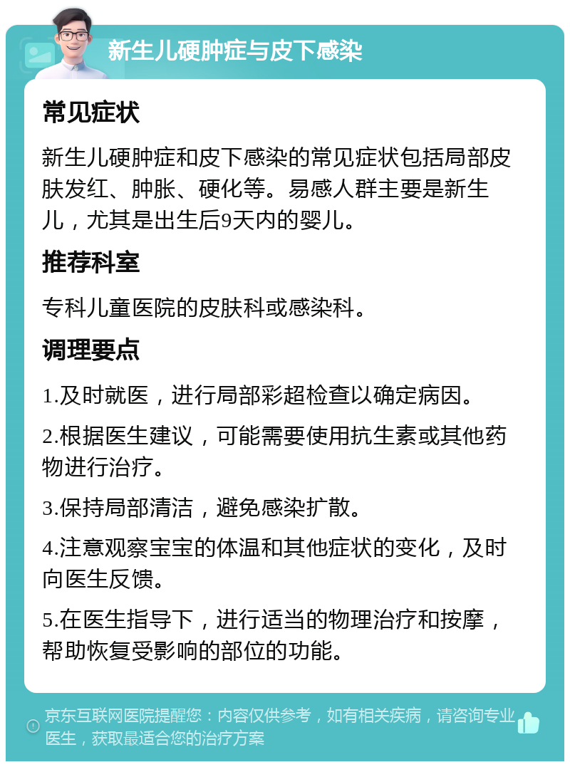 新生儿硬肿症与皮下感染 常见症状 新生儿硬肿症和皮下感染的常见症状包括局部皮肤发红、肿胀、硬化等。易感人群主要是新生儿，尤其是出生后9天内的婴儿。 推荐科室 专科儿童医院的皮肤科或感染科。 调理要点 1.及时就医，进行局部彩超检查以确定病因。 2.根据医生建议，可能需要使用抗生素或其他药物进行治疗。 3.保持局部清洁，避免感染扩散。 4.注意观察宝宝的体温和其他症状的变化，及时向医生反馈。 5.在医生指导下，进行适当的物理治疗和按摩，帮助恢复受影响的部位的功能。