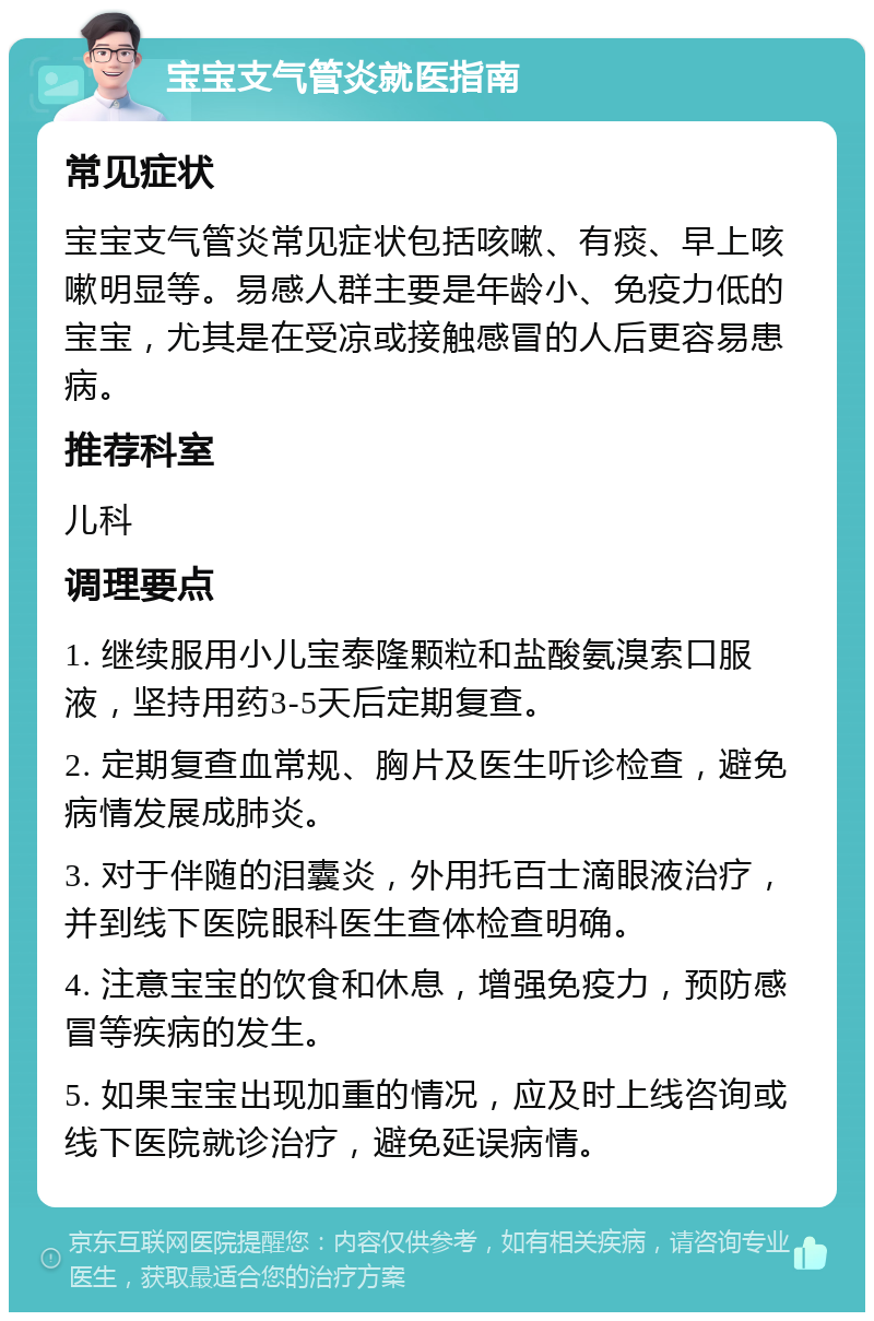 宝宝支气管炎就医指南 常见症状 宝宝支气管炎常见症状包括咳嗽、有痰、早上咳嗽明显等。易感人群主要是年龄小、免疫力低的宝宝，尤其是在受凉或接触感冒的人后更容易患病。 推荐科室 儿科 调理要点 1. 继续服用小儿宝泰隆颗粒和盐酸氨溴索口服液，坚持用药3-5天后定期复查。 2. 定期复查血常规、胸片及医生听诊检查，避免病情发展成肺炎。 3. 对于伴随的泪囊炎，外用托百士滴眼液治疗，并到线下医院眼科医生查体检查明确。 4. 注意宝宝的饮食和休息，增强免疫力，预防感冒等疾病的发生。 5. 如果宝宝出现加重的情况，应及时上线咨询或线下医院就诊治疗，避免延误病情。