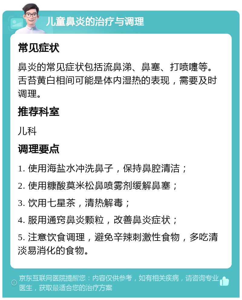 儿童鼻炎的治疗与调理 常见症状 鼻炎的常见症状包括流鼻涕、鼻塞、打喷嚏等。舌苔黄白相间可能是体内湿热的表现，需要及时调理。 推荐科室 儿科 调理要点 1. 使用海盐水冲洗鼻子，保持鼻腔清洁； 2. 使用糠酸莫米松鼻喷雾剂缓解鼻塞； 3. 饮用七星茶，清热解毒； 4. 服用通窍鼻炎颗粒，改善鼻炎症状； 5. 注意饮食调理，避免辛辣刺激性食物，多吃清淡易消化的食物。