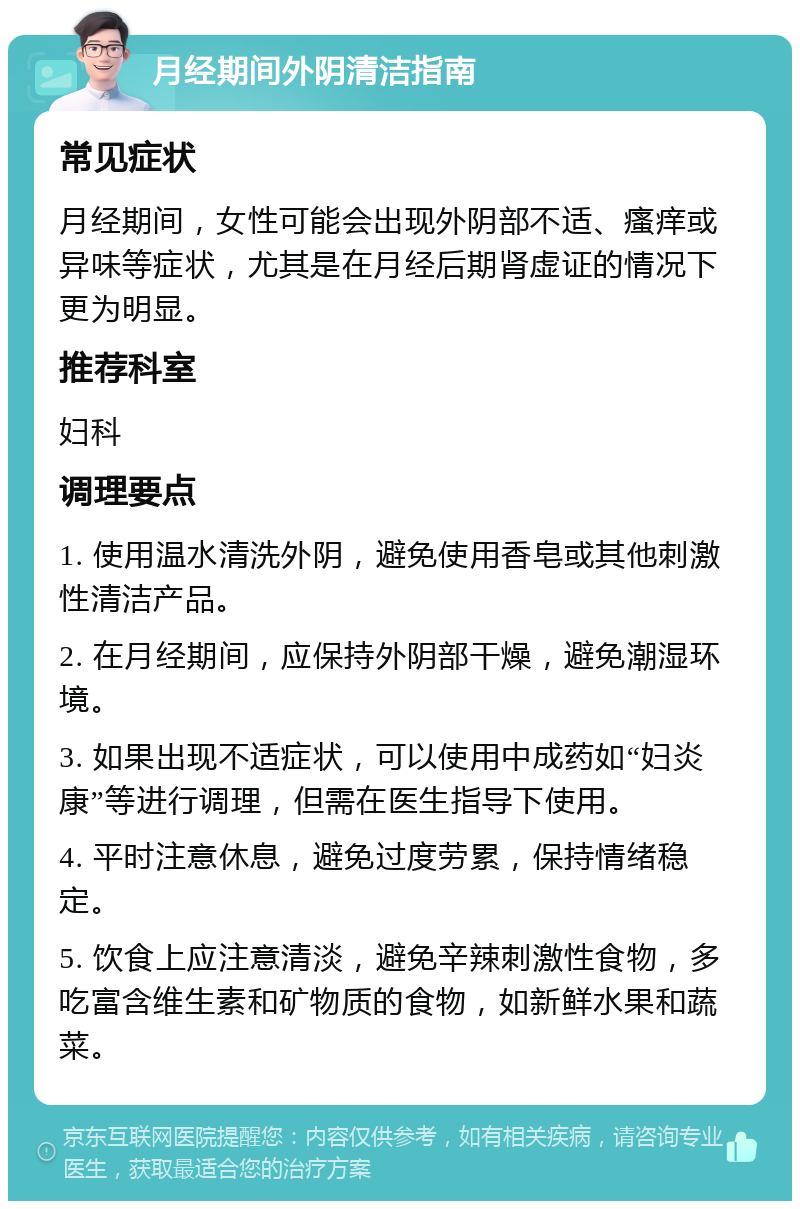 月经期间外阴清洁指南 常见症状 月经期间，女性可能会出现外阴部不适、瘙痒或异味等症状，尤其是在月经后期肾虚证的情况下更为明显。 推荐科室 妇科 调理要点 1. 使用温水清洗外阴，避免使用香皂或其他刺激性清洁产品。 2. 在月经期间，应保持外阴部干燥，避免潮湿环境。 3. 如果出现不适症状，可以使用中成药如“妇炎康”等进行调理，但需在医生指导下使用。 4. 平时注意休息，避免过度劳累，保持情绪稳定。 5. 饮食上应注意清淡，避免辛辣刺激性食物，多吃富含维生素和矿物质的食物，如新鲜水果和蔬菜。