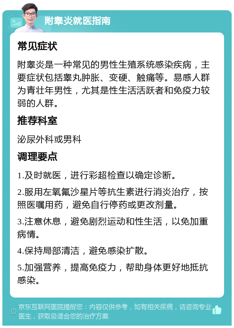 附睾炎就医指南 常见症状 附睾炎是一种常见的男性生殖系统感染疾病，主要症状包括睾丸肿胀、变硬、触痛等。易感人群为青壮年男性，尤其是性生活活跃者和免疫力较弱的人群。 推荐科室 泌尿外科或男科 调理要点 1.及时就医，进行彩超检查以确定诊断。 2.服用左氧氟沙星片等抗生素进行消炎治疗，按照医嘱用药，避免自行停药或更改剂量。 3.注意休息，避免剧烈运动和性生活，以免加重病情。 4.保持局部清洁，避免感染扩散。 5.加强营养，提高免疫力，帮助身体更好地抵抗感染。