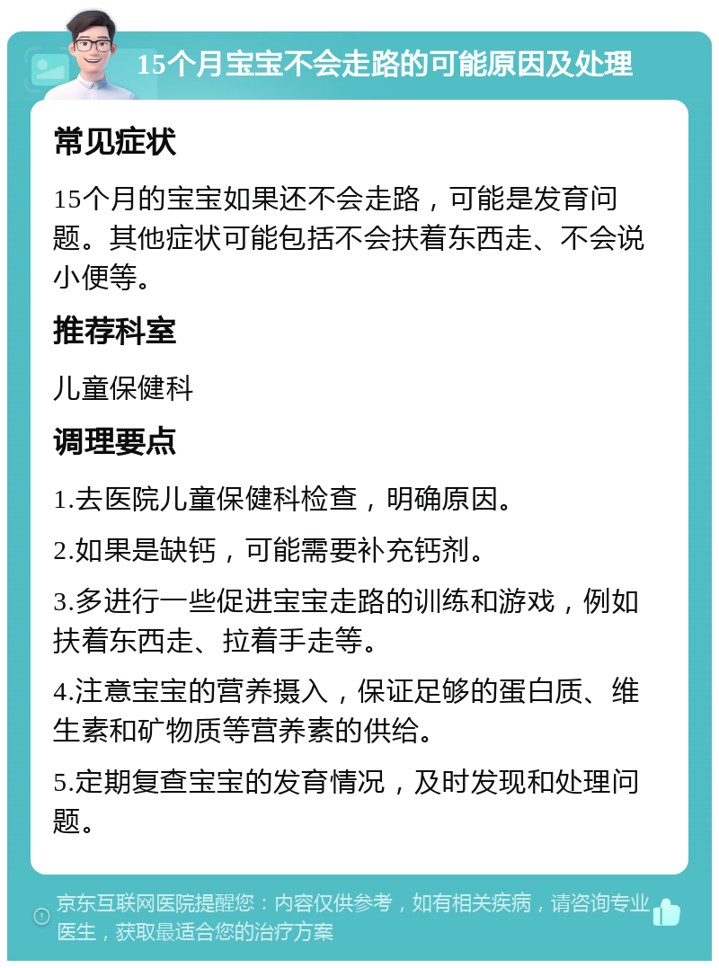 15个月宝宝不会走路的可能原因及处理 常见症状 15个月的宝宝如果还不会走路，可能是发育问题。其他症状可能包括不会扶着东西走、不会说小便等。 推荐科室 儿童保健科 调理要点 1.去医院儿童保健科检查，明确原因。 2.如果是缺钙，可能需要补充钙剂。 3.多进行一些促进宝宝走路的训练和游戏，例如扶着东西走、拉着手走等。 4.注意宝宝的营养摄入，保证足够的蛋白质、维生素和矿物质等营养素的供给。 5.定期复查宝宝的发育情况，及时发现和处理问题。