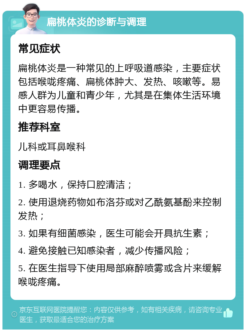 扁桃体炎的诊断与调理 常见症状 扁桃体炎是一种常见的上呼吸道感染，主要症状包括喉咙疼痛、扁桃体肿大、发热、咳嗽等。易感人群为儿童和青少年，尤其是在集体生活环境中更容易传播。 推荐科室 儿科或耳鼻喉科 调理要点 1. 多喝水，保持口腔清洁； 2. 使用退烧药物如布洛芬或对乙酰氨基酚来控制发热； 3. 如果有细菌感染，医生可能会开具抗生素； 4. 避免接触已知感染者，减少传播风险； 5. 在医生指导下使用局部麻醉喷雾或含片来缓解喉咙疼痛。