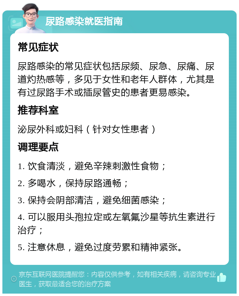 尿路感染就医指南 常见症状 尿路感染的常见症状包括尿频、尿急、尿痛、尿道灼热感等，多见于女性和老年人群体，尤其是有过尿路手术或插尿管史的患者更易感染。 推荐科室 泌尿外科或妇科（针对女性患者） 调理要点 1. 饮食清淡，避免辛辣刺激性食物； 2. 多喝水，保持尿路通畅； 3. 保持会阴部清洁，避免细菌感染； 4. 可以服用头孢拉定或左氧氟沙星等抗生素进行治疗； 5. 注意休息，避免过度劳累和精神紧张。