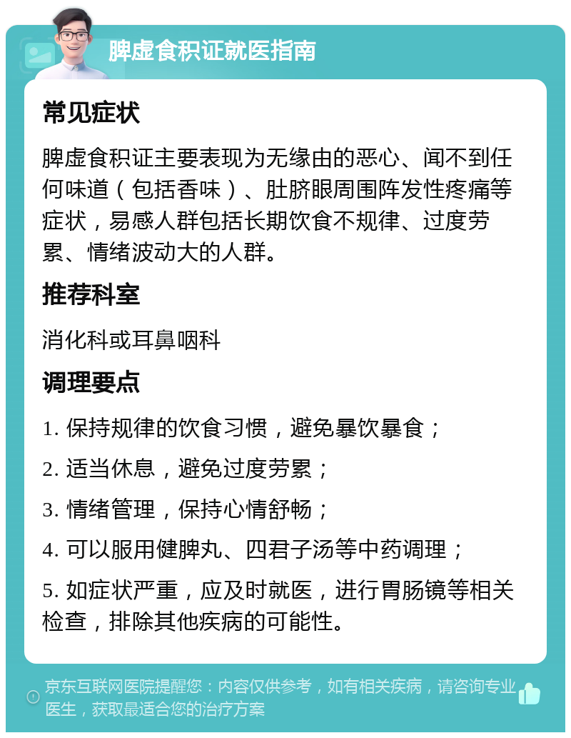 脾虚食积证就医指南 常见症状 脾虚食积证主要表现为无缘由的恶心、闻不到任何味道（包括香味）、肚脐眼周围阵发性疼痛等症状，易感人群包括长期饮食不规律、过度劳累、情绪波动大的人群。 推荐科室 消化科或耳鼻咽科 调理要点 1. 保持规律的饮食习惯，避免暴饮暴食； 2. 适当休息，避免过度劳累； 3. 情绪管理，保持心情舒畅； 4. 可以服用健脾丸、四君子汤等中药调理； 5. 如症状严重，应及时就医，进行胃肠镜等相关检查，排除其他疾病的可能性。