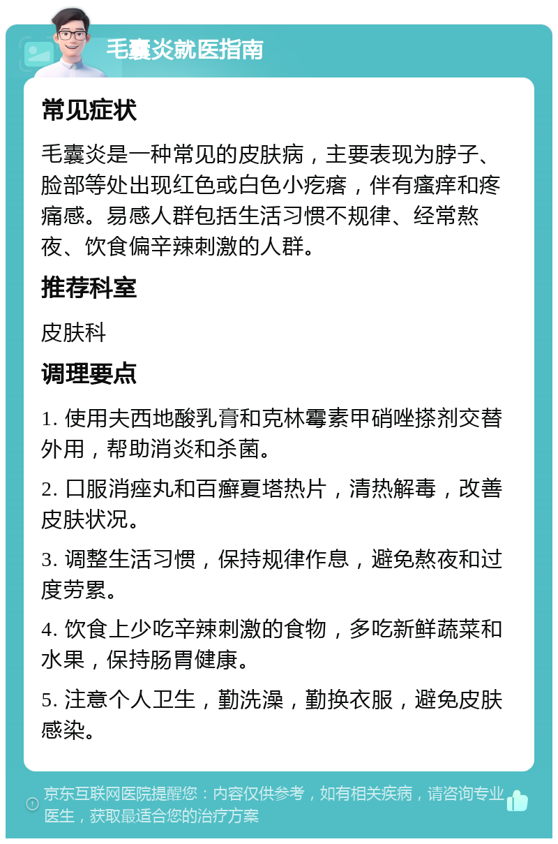 毛囊炎就医指南 常见症状 毛囊炎是一种常见的皮肤病，主要表现为脖子、脸部等处出现红色或白色小疙瘩，伴有瘙痒和疼痛感。易感人群包括生活习惯不规律、经常熬夜、饮食偏辛辣刺激的人群。 推荐科室 皮肤科 调理要点 1. 使用夫西地酸乳膏和克林霉素甲硝唑搽剂交替外用，帮助消炎和杀菌。 2. 口服消痤丸和百癣夏塔热片，清热解毒，改善皮肤状况。 3. 调整生活习惯，保持规律作息，避免熬夜和过度劳累。 4. 饮食上少吃辛辣刺激的食物，多吃新鲜蔬菜和水果，保持肠胃健康。 5. 注意个人卫生，勤洗澡，勤换衣服，避免皮肤感染。