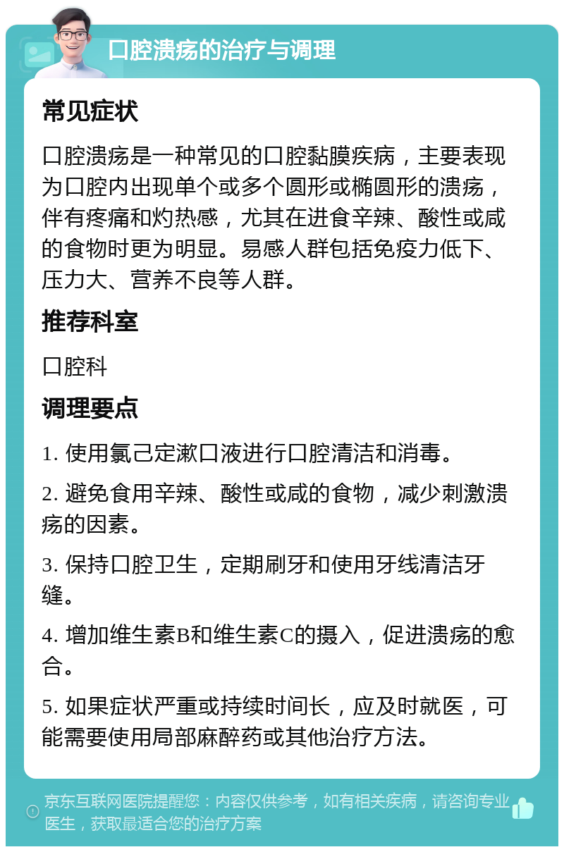 口腔溃疡的治疗与调理 常见症状 口腔溃疡是一种常见的口腔黏膜疾病，主要表现为口腔内出现单个或多个圆形或椭圆形的溃疡，伴有疼痛和灼热感，尤其在进食辛辣、酸性或咸的食物时更为明显。易感人群包括免疫力低下、压力大、营养不良等人群。 推荐科室 口腔科 调理要点 1. 使用氯己定漱口液进行口腔清洁和消毒。 2. 避免食用辛辣、酸性或咸的食物，减少刺激溃疡的因素。 3. 保持口腔卫生，定期刷牙和使用牙线清洁牙缝。 4. 增加维生素B和维生素C的摄入，促进溃疡的愈合。 5. 如果症状严重或持续时间长，应及时就医，可能需要使用局部麻醉药或其他治疗方法。