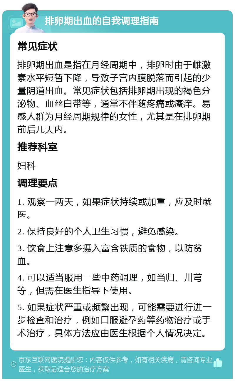 排卵期出血的自我调理指南 常见症状 排卵期出血是指在月经周期中，排卵时由于雌激素水平短暂下降，导致子宫内膜脱落而引起的少量阴道出血。常见症状包括排卵期出现的褐色分泌物、血丝白带等，通常不伴随疼痛或瘙痒。易感人群为月经周期规律的女性，尤其是在排卵期前后几天内。 推荐科室 妇科 调理要点 1. 观察一两天，如果症状持续或加重，应及时就医。 2. 保持良好的个人卫生习惯，避免感染。 3. 饮食上注意多摄入富含铁质的食物，以防贫血。 4. 可以适当服用一些中药调理，如当归、川芎等，但需在医生指导下使用。 5. 如果症状严重或频繁出现，可能需要进行进一步检查和治疗，例如口服避孕药等药物治疗或手术治疗，具体方法应由医生根据个人情况决定。