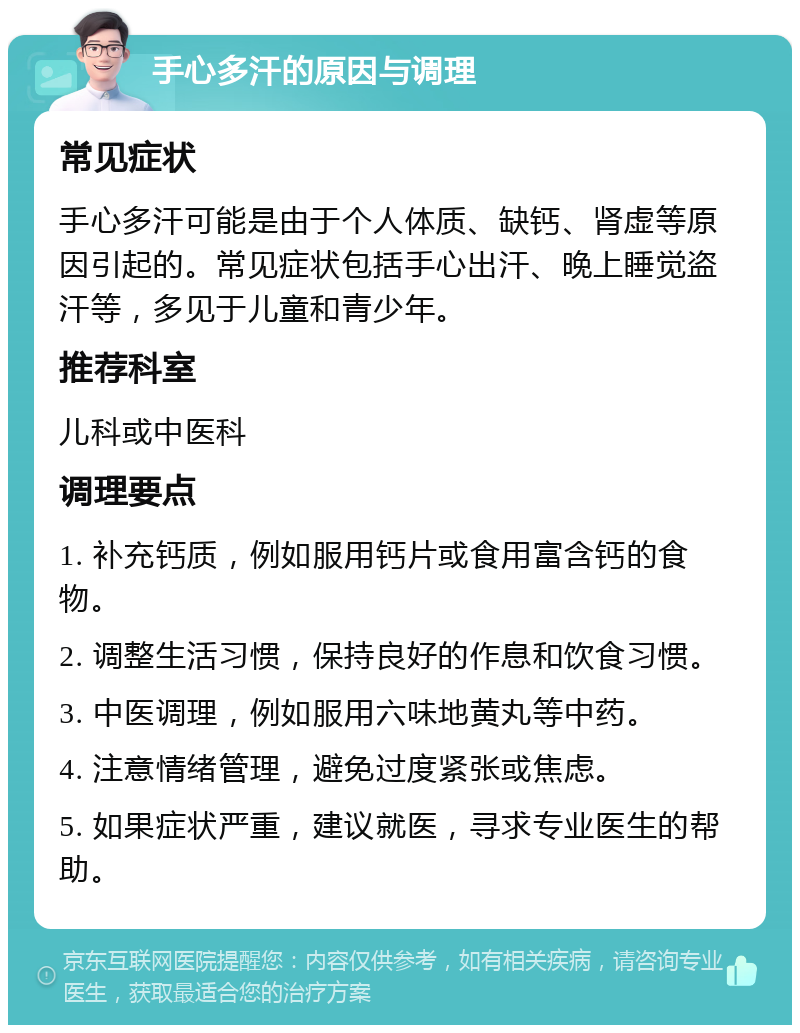 手心多汗的原因与调理 常见症状 手心多汗可能是由于个人体质、缺钙、肾虚等原因引起的。常见症状包括手心出汗、晚上睡觉盗汗等，多见于儿童和青少年。 推荐科室 儿科或中医科 调理要点 1. 补充钙质，例如服用钙片或食用富含钙的食物。 2. 调整生活习惯，保持良好的作息和饮食习惯。 3. 中医调理，例如服用六味地黄丸等中药。 4. 注意情绪管理，避免过度紧张或焦虑。 5. 如果症状严重，建议就医，寻求专业医生的帮助。