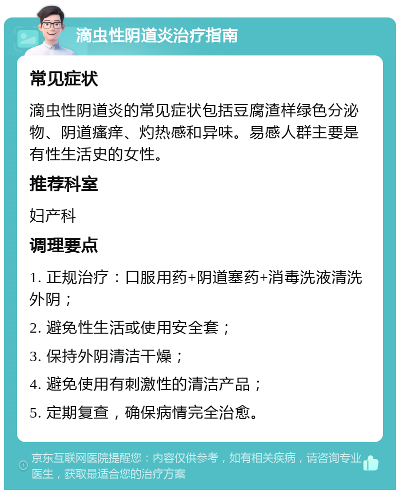 滴虫性阴道炎治疗指南 常见症状 滴虫性阴道炎的常见症状包括豆腐渣样绿色分泌物、阴道瘙痒、灼热感和异味。易感人群主要是有性生活史的女性。 推荐科室 妇产科 调理要点 1. 正规治疗：口服用药+阴道塞药+消毒洗液清洗外阴； 2. 避免性生活或使用安全套； 3. 保持外阴清洁干燥； 4. 避免使用有刺激性的清洁产品； 5. 定期复查，确保病情完全治愈。