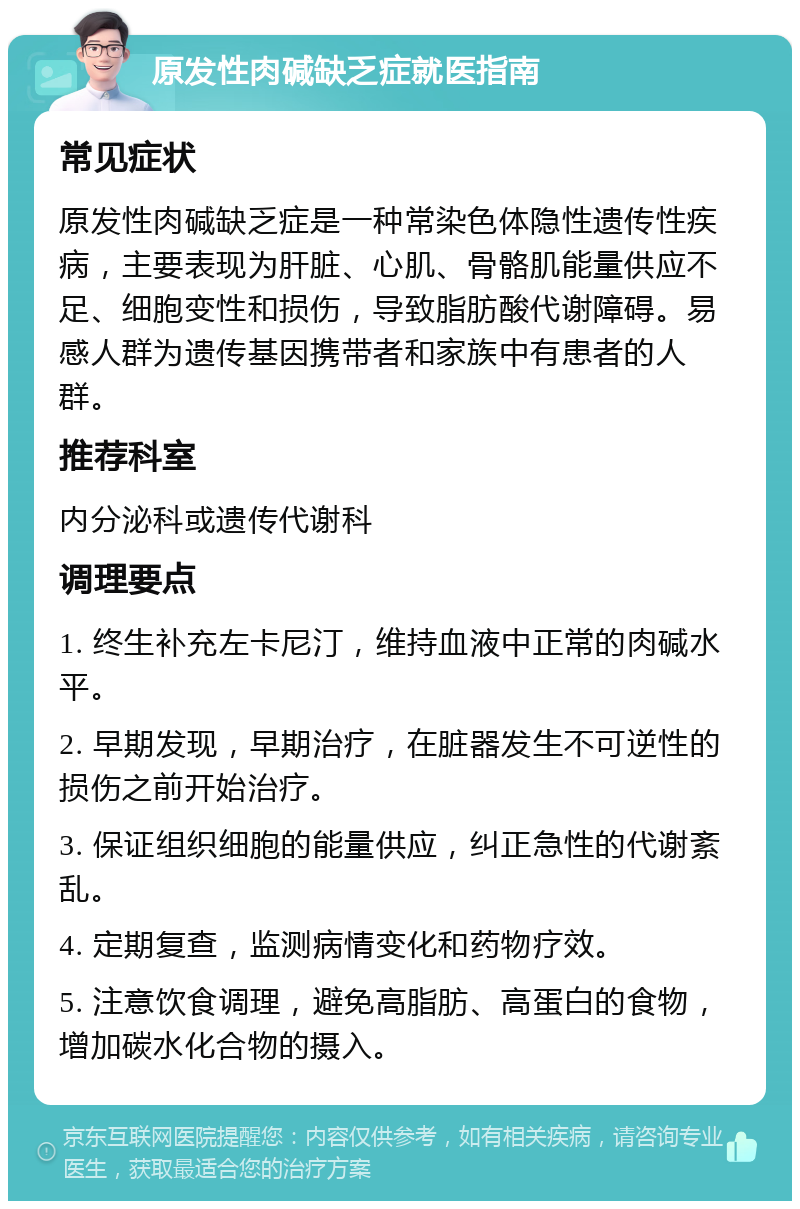 原发性肉碱缺乏症就医指南 常见症状 原发性肉碱缺乏症是一种常染色体隐性遗传性疾病，主要表现为肝脏、心肌、骨骼肌能量供应不足、细胞变性和损伤，导致脂肪酸代谢障碍。易感人群为遗传基因携带者和家族中有患者的人群。 推荐科室 内分泌科或遗传代谢科 调理要点 1. 终生补充左卡尼汀，维持血液中正常的肉碱水平。 2. 早期发现，早期治疗，在脏器发生不可逆性的损伤之前开始治疗。 3. 保证组织细胞的能量供应，纠正急性的代谢紊乱。 4. 定期复查，监测病情变化和药物疗效。 5. 注意饮食调理，避免高脂肪、高蛋白的食物，增加碳水化合物的摄入。