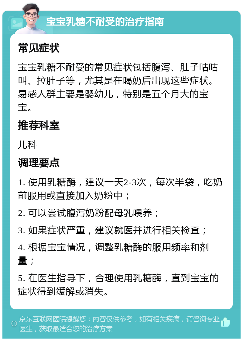 宝宝乳糖不耐受的治疗指南 常见症状 宝宝乳糖不耐受的常见症状包括腹泻、肚子咕咕叫、拉肚子等，尤其是在喝奶后出现这些症状。易感人群主要是婴幼儿，特别是五个月大的宝宝。 推荐科室 儿科 调理要点 1. 使用乳糖酶，建议一天2-3次，每次半袋，吃奶前服用或直接加入奶粉中； 2. 可以尝试腹泻奶粉配母乳喂养； 3. 如果症状严重，建议就医并进行相关检查； 4. 根据宝宝情况，调整乳糖酶的服用频率和剂量； 5. 在医生指导下，合理使用乳糖酶，直到宝宝的症状得到缓解或消失。