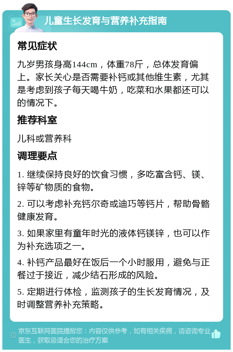 儿童生长发育与营养补充指南 常见症状 九岁男孩身高144cm，体重78斤，总体发育偏上。家长关心是否需要补钙或其他维生素，尤其是考虑到孩子每天喝牛奶，吃菜和水果都还可以的情况下。 推荐科室 儿科或营养科 调理要点 1. 继续保持良好的饮食习惯，多吃富含钙、镁、锌等矿物质的食物。 2. 可以考虑补充钙尔奇或迪巧等钙片，帮助骨骼健康发育。 3. 如果家里有童年时光的液体钙镁锌，也可以作为补充选项之一。 4. 补钙产品最好在饭后一个小时服用，避免与正餐过于接近，减少结石形成的风险。 5. 定期进行体检，监测孩子的生长发育情况，及时调整营养补充策略。