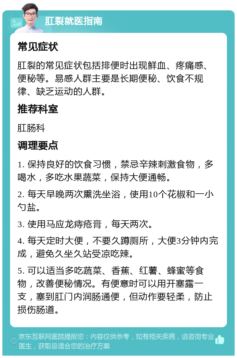 肛裂就医指南 常见症状 肛裂的常见症状包括排便时出现鲜血、疼痛感、便秘等。易感人群主要是长期便秘、饮食不规律、缺乏运动的人群。 推荐科室 肛肠科 调理要点 1. 保持良好的饮食习惯，禁忌辛辣刺激食物，多喝水，多吃水果蔬菜，保持大便通畅。 2. 每天早晚两次熏洗坐浴，使用10个花椒和一小勺盐。 3. 使用马应龙痔疮膏，每天两次。 4. 每天定时大便，不要久蹲厕所，大便3分钟内完成，避免久坐久站受凉吃辣。 5. 可以适当多吃蔬菜、香蕉、红薯、蜂蜜等食物，改善便秘情况。有便意时可以用开塞露一支，塞到肛门内润肠通便，但动作要轻柔，防止损伤肠道。